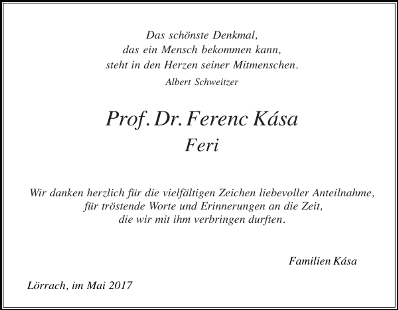 <p>Das schönste Denkmal,<br />das ein Mensch bekommen kann,<br />steht in den Herzen seiner Mitmenschen.<br />Albert Schweitzer</p><p>Prof. Dr. Ferenc Kása<br />Feri<br />Wir danken herzlich für die vielfältigen Zeichen liebevoller Anteilnahme,<br />für tröstende Worte und Erinnerungen an die Zeit,<br />die wir mit ihm verbringen durften.</p><p>Familien Kása<br />Lörrach, im Mai 2017</p>