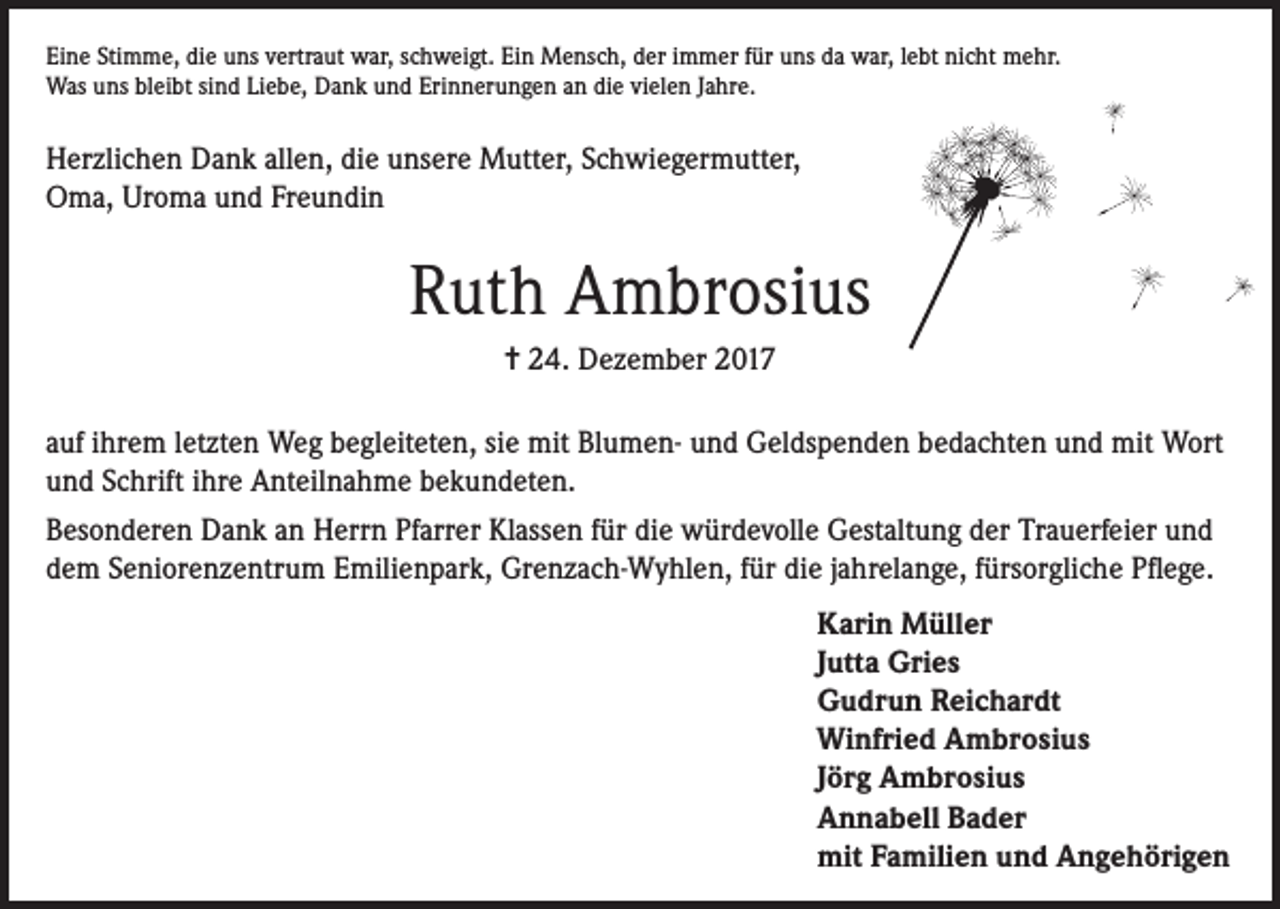 <p>Eine Stimme, die uns vertraut war, schweigt. Ein Mensch, der immer für uns da war, lebt nicht mehr.<br />Was uns bleibt sind Liebe, Dank und Erinnerungen an die vielen Jahre.</p><p>Herzlichen Dank allen, die unsere Mutter, Schwiegermutter,<br />Oma, Uroma und Freundin</p><p>Ruth Ambrosius<br />= 24. Dezember 2017<br />auf ihrem letzten Weg begleiteten, sie mit Blumen- und Geldspenden bedachten und mit Wort<br />und Schrift ihre Anteilnahme bekundeten.<br />Besonderen Dank an Herrn Pfarrer Klassen für die würdevolle Gestaltung der Trauerfeier und<br />dem Seniorenzentrum Emilienpark, Grenzach-Wyhlen, für die jahrelange, fürsorgliche Pflege.<br />Karin Müller<br />Jutta Gries<br />Gudrun Reichardt<br />Winfried Ambrosius<br />Jörg Ambrosius<br />Annabell Bader<br />mit Familien und Angehörigen</p>