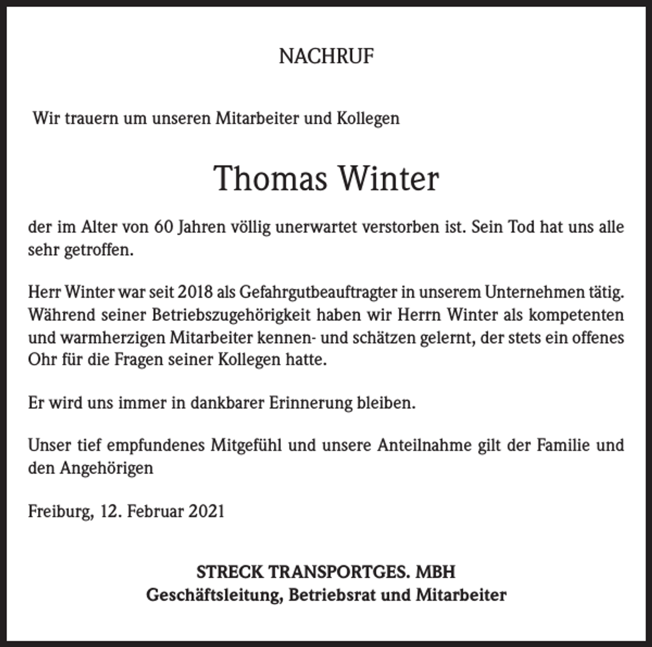 <p>NACHRUF<br />Wir trauern um unseren Mitarbeiter und Kollegen</p><p>Thomas Winter<br />der im Alter von 60 Jahren völlig unerwartet verstorben ist. Sein Tod hat uns alle<br />sehr getroffen.<br />Herr Winter war seit 2018 als Gefahrgutbeauftragter in unserem Unternehmen tätig.<br />Während seiner Betriebszugehörigkeit haben wir Herrn Winter als kompetenten<br />und warmherzigen Mitarbeiter kennen- und schätzen gelernt, der stets ein offenes<br />Ohr für die Fragen seiner Kollegen hatte.<br />Er wird uns immer in dankbarer Erinnerung bleiben.<br />Unser tief empfundenes Mitgefühl und unsere Anteilnahme gilt der Familie und<br />den Angehörigen<br />Freiburg, 12. Februar 2021<br />STRECK TRANSPORTGES. MBH<br />Geschäftsleitung, Betriebsrat und Mitarbeiter</p>