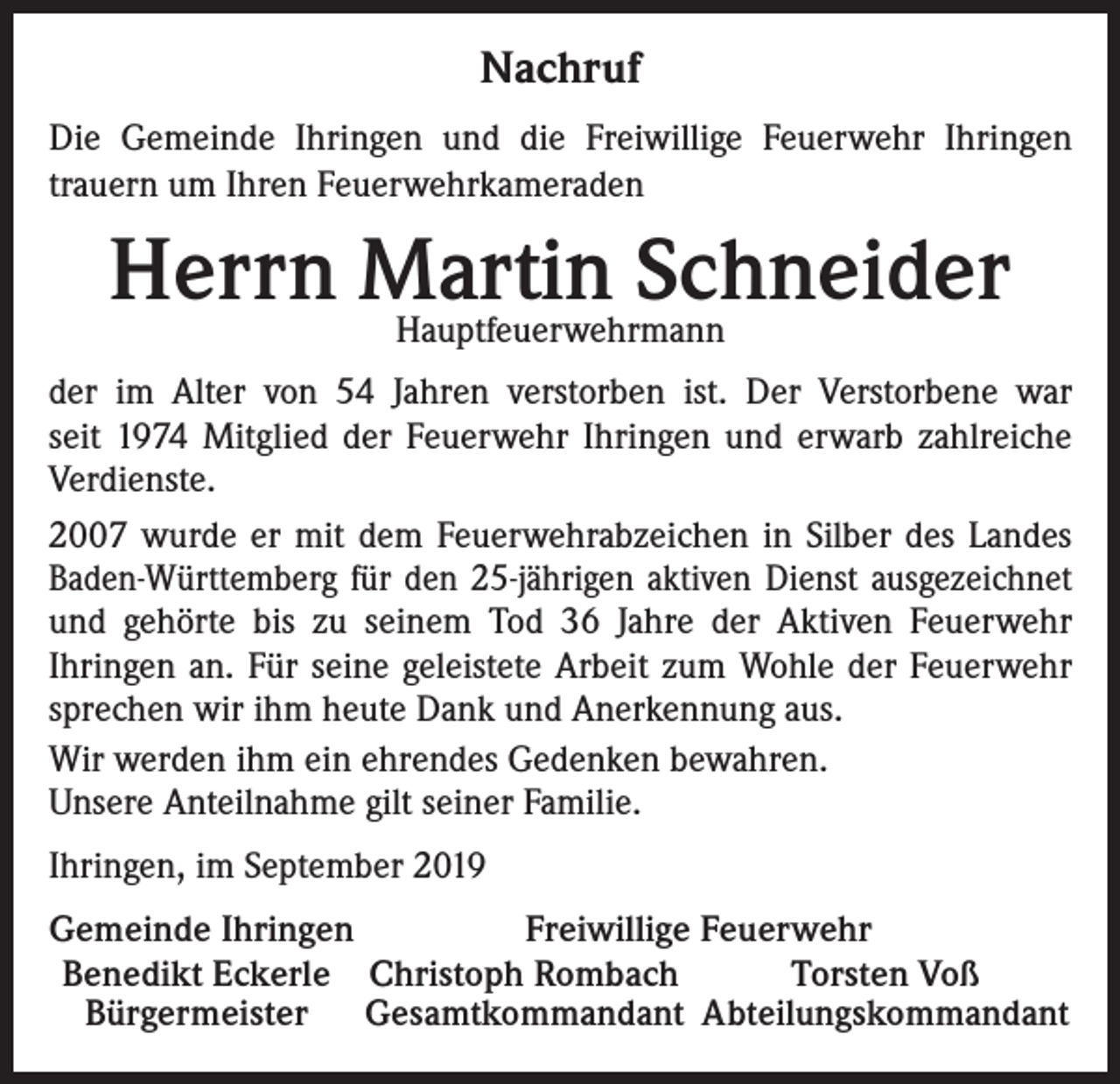<p>Nachruf<br />Die Gemeinde Ihringen und die Freiwillige Feuerwehr Ihringen<br />trauern um Ihren Feuerwehrkameraden</p><p>Herrn Martin<br />Schneider<br />Hauptfeuerwehrmann<br />der im Alter von 54 Jahren verstorben ist. Der Verstorbene war<br />seit 1974 Mitglied der Feuerwehr Ihringen und erwarb zahlreiche<br />Verdienste.<br />2007 wurde er mit dem Feuerwehrabzeichen in Silber des Landes<br />Baden-Württemberg für den 25-jährigen aktiven Dienst ausgezeichnet<br />und gehörte bis zu seinem Tod 36 Jahre der Aktiven Feuerwehr<br />Ihringen an. Für seine geleistete Arbeit zum Wohle der Feuerwehr<br />sprechen wir ihm heute Dank und Anerkennung aus.<br />Wir werden ihm ein ehrendes Gedenken bewahren.<br />Unsere Anteilnahme gilt seiner Familie.<br />Ihringen, im September 2019<br />emeinde Ihringen<br />G<br />Freiwillige Feuerwehr<br />Benedikt Eckerle Christoph Rombach<br />Torsten Voß<br />Bürgermeister Gesamtkommandant Abteilungskommandant</p>