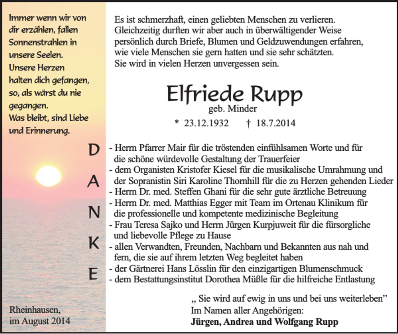<p>Immer wenn wir von<br />dir erzählen, fallen<br />Sonnenstrahlen in<br />unsere Seelen.<br />Unsere Herzen<br />halten dich gefangen,<br />so, als wärst du nie<br />gegangen.<br />Was bleibt, sind Liebe<br />und Erinnerung.</p><p>D<br />A<br />N<br />K<br />E<br />Rheinhausen,<br />im August 2014</p><p>Es ist schmerzhaft, einen geliebten Menschen zu verlieren.<br />Gleichzeitig durften wir aber auch in überwältigender Weise<br />persönlich durch Briefe, Blumen und Geldzuwendungen erfahren,<br />wie viele Menschen sie gern hatten und sie sehr schätzten.<br />Sie wird in vielen Herzen unvergessen sein.</p><p>Elfriede<br />Rupp<br />geb. Minder<br />* 23.12.1932</p><p>† 18.7.2014</p><p>- Herrn Pfarrer Mair für die tröstenden einfühlsamen Worte und für<br />die schöne würdevolle Gestaltung der Trauerfeier<br />- dem Organisten Kristofer Kiesel für die musikalische Umrahmung und<br />der Sopranistin Siri Karoline Thornhill für die zu Herzen gehenden Lieder<br />- Herrn Dr. med. Steffen Ghani für die sehr gute ärztliche Betreuung<br />- Herrn Dr. med. Matthias Egger mit Team im Ortenau Klinikum für<br />die professionelle und kompetente medizinische Begleitung<br />- Frau Teresa Sajko und Herrn Jürgen Kurpjuweit für die fürsorgliche<br />und liebevolle Pflege zu Hause<br />- allen Verwandten, Freunden, Nachbarn und Bekannten aus nah und<br />fern, die sie auf ihrem letzten Weg begleitet haben<br />- der Gärtnerei Hans Lösslin für den einzigartigen Blumenschmuck<br />- dem Bestattungsinstitut Dorothea Müßle für die hilfreiche Entlastung<br />,, Sie wird auf ewig in uns und bei uns weiterleben”<br />Im Namen aller Angehörigen:<br />Jürgen, Andrea und Wolfgang Rupp</p>