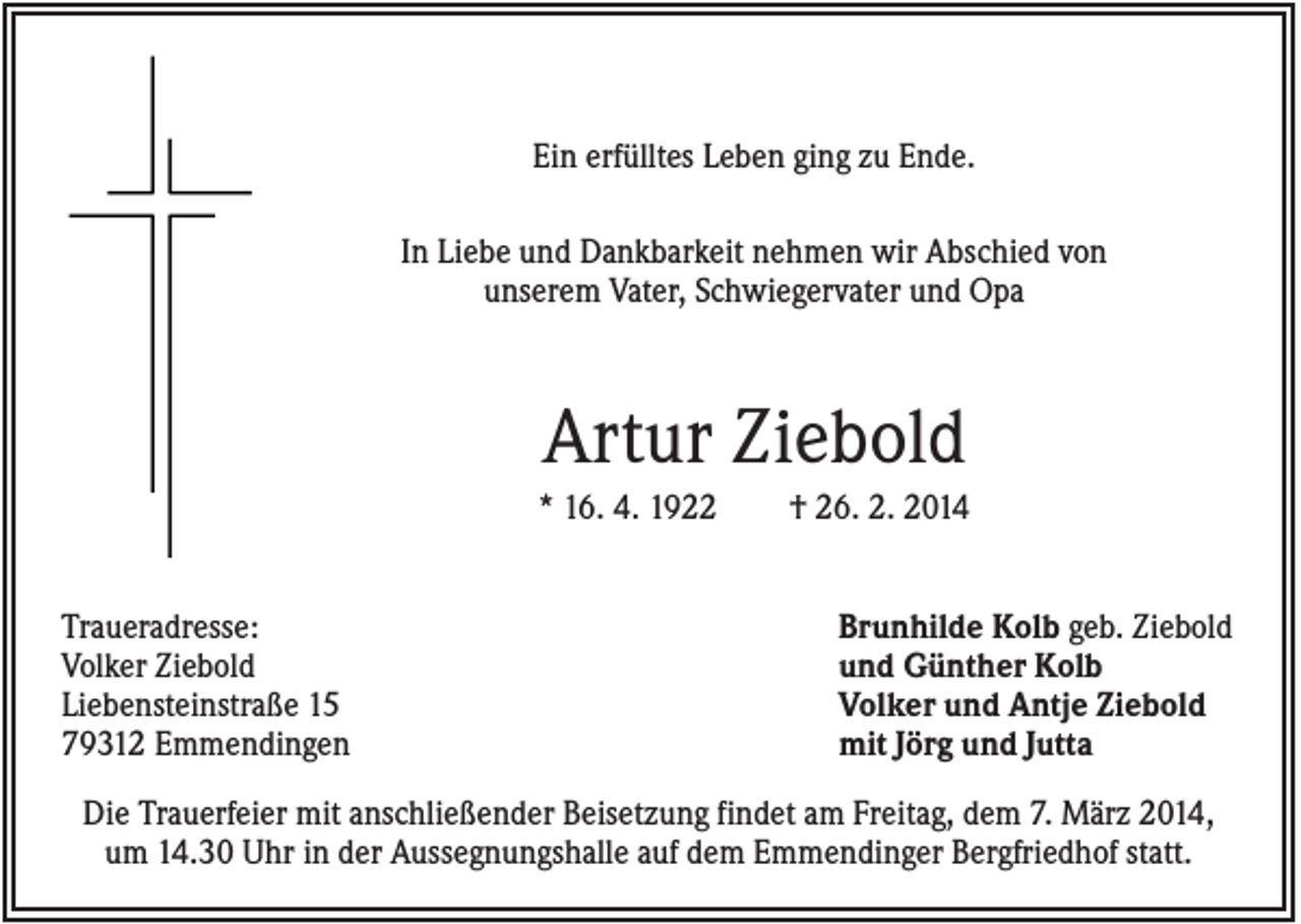 <p>Ein erfülltes Leben ging zu Ende.<br />In Liebe und Dankbarkeit nehmen wir Abschied von<br />unserem Vater, Schwiegervater und Opa</p><p>Artur Ziebold<br />* 16. 4. 1922<br />Traueradresse:<br />Volker Ziebold<br />Liebensteinstraße 15<br />79312 Emmendingen</p><p>† 26. 2. 2014<br />Brunhilde Kolb geb. Ziebold<br />und Günther Kolb<br />Volker und Antje Ziebold<br />mit Jörg und Jutta</p><p>Die Trauerfeier mit anschließender Beisetzung findet am Freitag, dem 7. März 2014,<br />um 14.30 Uhr in der Aussegnungshalle auf dem Emmendinger Bergfriedhof statt.</p>