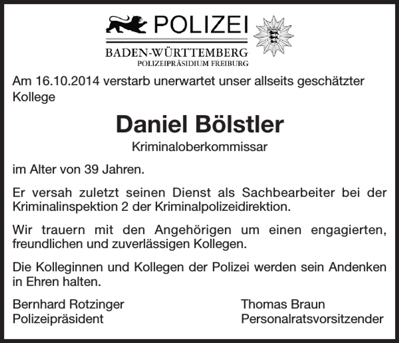 <p>Am 16.10.2014 verstarb unerwartet unser allseits geschätzter<br />Kollege</p><p>Daniel Bölstler<br />Kriminaloberkommissar<br />im Alter von 39 Jahren.<br />Er versah zuletzt seinen Dienst als Sachbearbeiter bei der<br />Kriminalinspektion 2 der Kriminalpolizeidirektion.<br />Wir trauern mit den Angehörigen um einen engagierten,<br />freundlichen und zuverlässigen Kollegen.<br />Die Kolleginnen und Kollegen der Polizei werden sein Andenken<br />in Ehren halten.<br />Bernhard Rotzinger<br />Polizeipräsident</p><p>Thomas Braun<br />Personalratsvorsitzender</p>