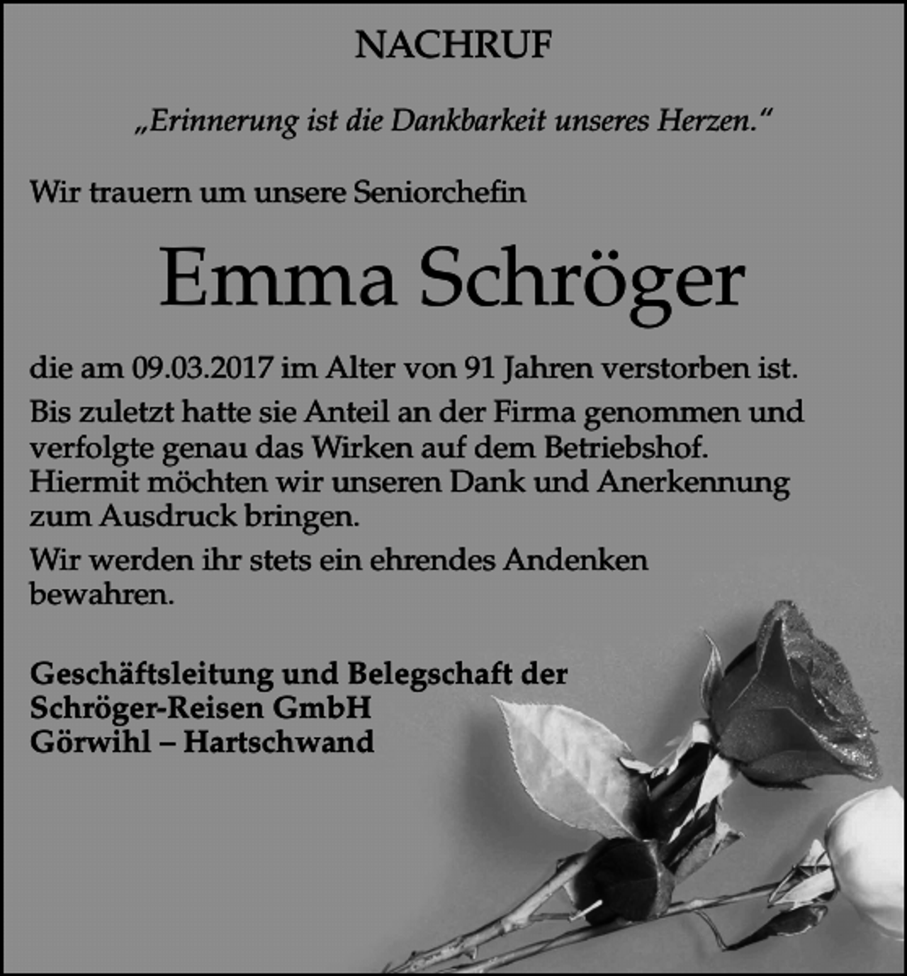 <p>NACHRUF<br />„Erinnerung ist die Dankbarkeit unseres Herzen.“<br />Wir trauern um unsere Seniorchefin</p><p>Emma Schröger<br />die am 09.03.2017 im Alter von 91 Jahren verstorben ist.<br />Bis zuletzt hatte sie Anteil an der Firma genommen und<br />verfolgte genau das Wirken auf dem Betriebshof.<br />Hiermit möchten wir unseren Dank und Anerkennung<br />zum Ausdruck bringen.<br />Wir werden ihr stets ein ehrendes Andenken<br />bewahren.<br />Geschäftsleitung und Belegschaft der<br />Schröger-Reisen GmbH<br />Görwihl – Hartschwand</p>