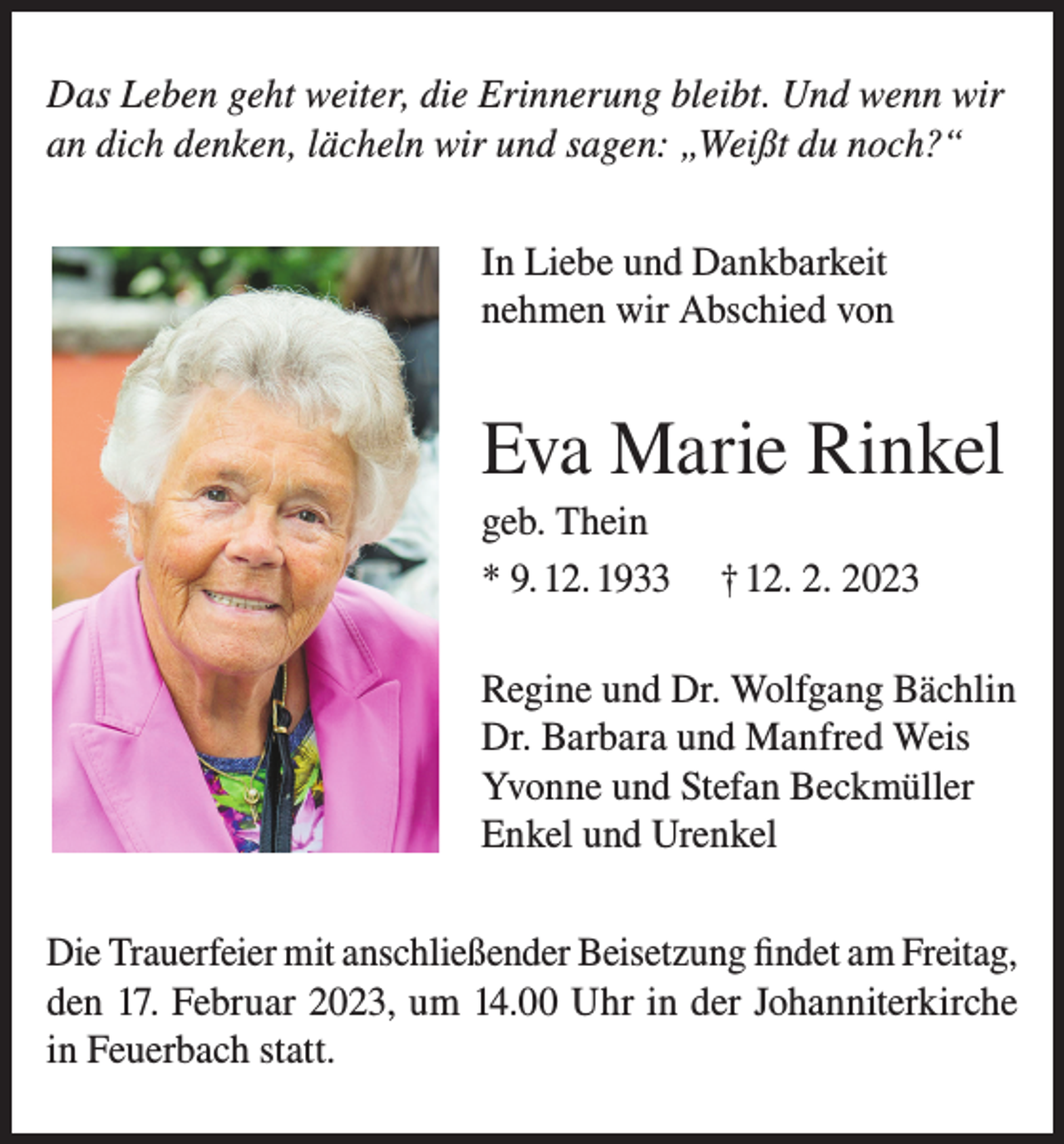 <p>Das Leben geht weiter, die Erinnerung bleibt. Und wenn wir<br />an dich denken, lächeln wir und sagen: „Weißt du noch?“<br />In Liebe und Dankbarkeit<br />nehmen wir Abschied von</p><p>Eva Marie Rinkel<br />geb. Thein<br />* 9. 12. 1933</p><p>† 12. 2. 2023</p><p>Regine und Dr. Wolfgang Bächlin<br />Dr. Barbara und Manfred Weis<br />Yvonne und Stefan Beckmüller<br />Enkel und Urenkel<br />Die Trauerfeier mit anschließender Beisetzung findet am Freitag,<br />den 17. Februar 2023, um 14.00 Uhr in der Johanniterkirche<br />in Feuerbach statt.</p>