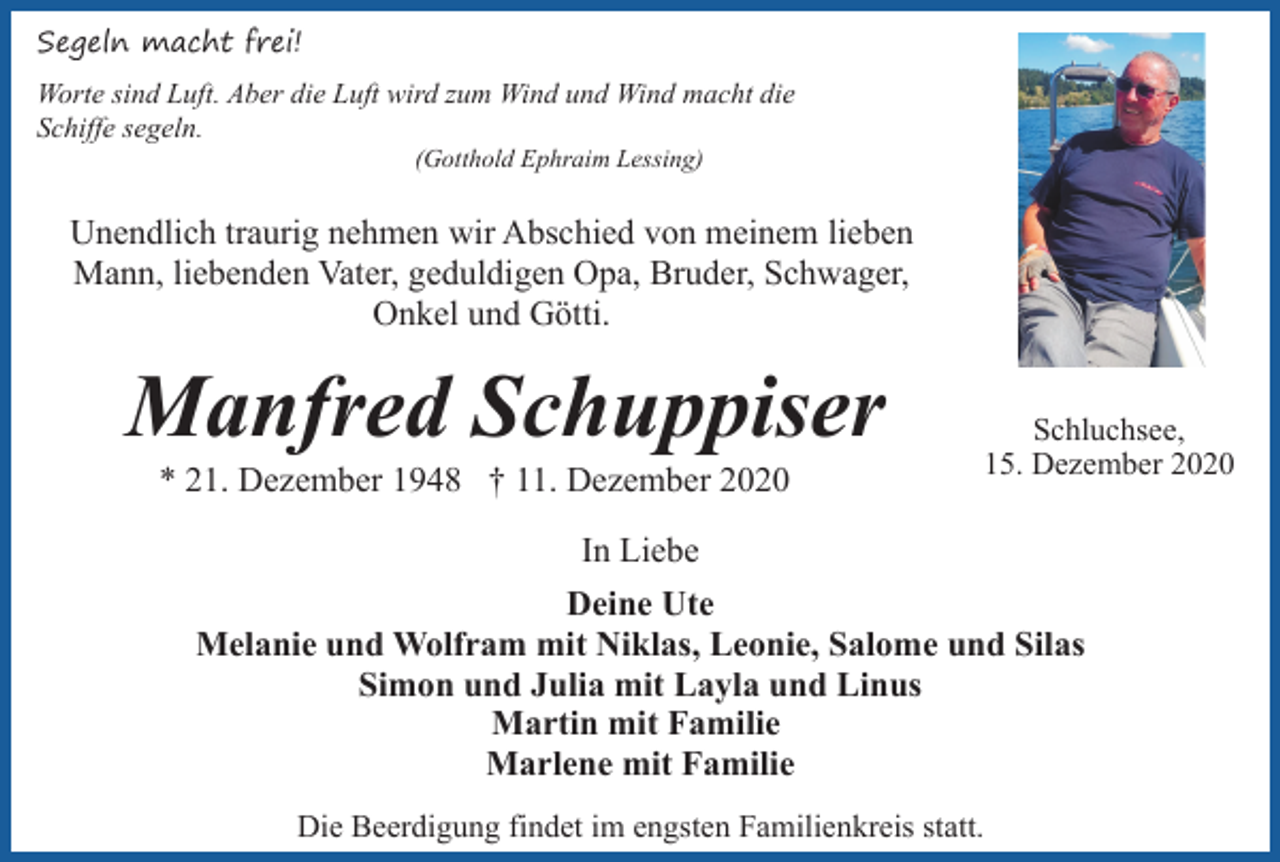 <p>Segeln macht frei!<br />Worte sind Luft. Aber die Luft wird zum Wind und Wind macht die<br />Schiffe segeln.<br />(Gotthold Ephraim Lessing)</p><p>Unendlich traurig nehmen wir Abschied von meinem lieben<br />Mann, liebenden Vater, geduldigen Opa, Bruder, Schwager,<br />Onkel und Götti.</p><p>Manfred Schuppiser<br />* 21. Dezember 1948 † 11. Dezember 2020</p><p>Schluchsee,<br />15. Dezember 2020</p><p>In Liebe<br />Deine Ute<br />Melanie und Wolfram mit Niklas, Leonie, Salome und Silas<br />Simon und Julia mit Layla und Linus<br />Martin mit Familie<br />Marlene mit Familie<br />Die Beerdigung findet im engsten Familienkreis statt.</p>