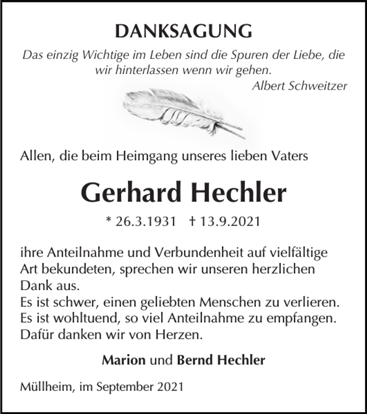 <p>DANKSAGUNG<br />Das einzig Wichtige im Leben sind die Spuren der Liebe, die<br />wir hinterlassen wenn wir gehen.<br />Albert Schweitzer</p><p>Allen, die beim Heimgang unseres lieben Vaters</p><p>Gerhard Hechler<br />* 26.3.1931 † 13.9.2021<br />ihre Anteilnahme und Verbundenheit auf vielfältige<br />Art bekundeten, sprechen wir unseren herzlichen<br />Dank aus.<br />Es ist schwer, einen geliebten Menschen zu verlieren.<br />Es ist wohltuend, so viel Anteilnahme zu empfangen.<br />Dafür danken wir von Herzen.<br />Marion und Bernd Hechler<br />Müllheim, im September 2021</p>