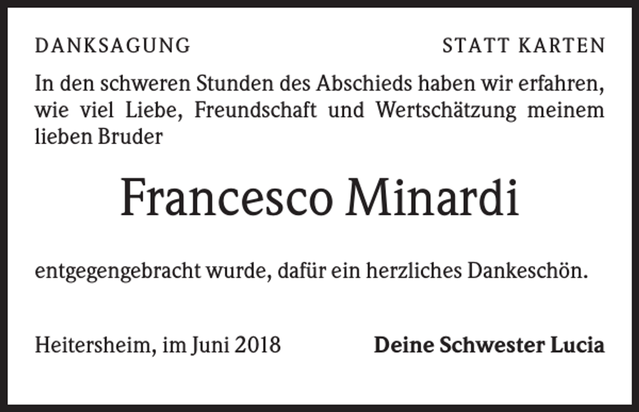 <p>DANKSAGU NG</p><p>STATT KARTEN</p><p>In den schweren Stunden des Abschieds haben wir erfahren,<br />wie viel Liebe, Freundschaft und Wertschätzung meinem<br />lieben Bruder</p><p>Francesco Minardi<br />entgegengebracht wurde, dafür ein herzliches Dankeschön.<br />Heitersheim, im Juni 2018</p><p>Deine Schwester Lucia</p>