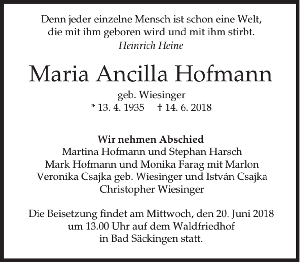 <p>DDenn<br />e n n je<br />jeder<br />d e r einzelne<br />e in z e ln e MMensch<br />e n s c h is<br />istt sschon<br />c h o n eeine<br />in e WWelt,<br />e lt,<br />die<br />ihm<br />ihm<br />d ie mmit<br />it ih<br />m ggeboren<br />e b o re n wwird<br />ird uund<br />n d mmit<br />it ih<br />m sstirbt.<br />tirb t.<br />HHeinrich<br />ein ric h HHeine<br />ein e</p><p>MMaria<br />a ria Ancilla<br />A n c illa Hofmann<br />H o fm a n n<br />ggeb.<br />e b . WWiesinger<br />ie s in g e r<br />** 113.<br />3 . 44.. 11 †<br />† 14.<br />1 4 . 6.<br />6 .</p><p>WWir<br />ir nehmen<br />n e h m e n Abschied<br />A b s c h ie d<br />MMartina<br />a rtin a HHofmann<br />o fm a n n uund<br />n d SStephan<br />te p h a n HHarsch<br />a rs c h<br />MMark<br />a rk HHofmann<br />o fm a n n uund<br />n d MMonika<br />o n ik a FFarag<br />a ra g mmit<br />it MMarlon<br />a rlo n<br />VVeronika<br />e ro n ik a CCsajka<br />s a jk a ggeb.<br />e b . WWiesinger<br />ie s in g e r und<br />u n d István<br />Is tv á n CCsajka<br />s a jk a<br />CChristopher<br />h ris to p h e r WWiesinger<br />ie s in g e r<br />DDie<br />ie Beisetzung<br />B e is e tz u n g fin<br />findet<br />d e t aam<br />m Mittwoch,<br />M ittw o c h , den<br />d e n 20.<br />2 0 . Juni<br />Ju n i 22<br />u m 113.00<br />3 . UUhr<br />h r auf<br />a u f ddem<br />e m Waldfriedhof<br />W a ld frie d h o f<br />um<br />in<br />in BBad<br />a d SSäckingen<br />ä c k in g e n statt.<br />s ta tt.</p>