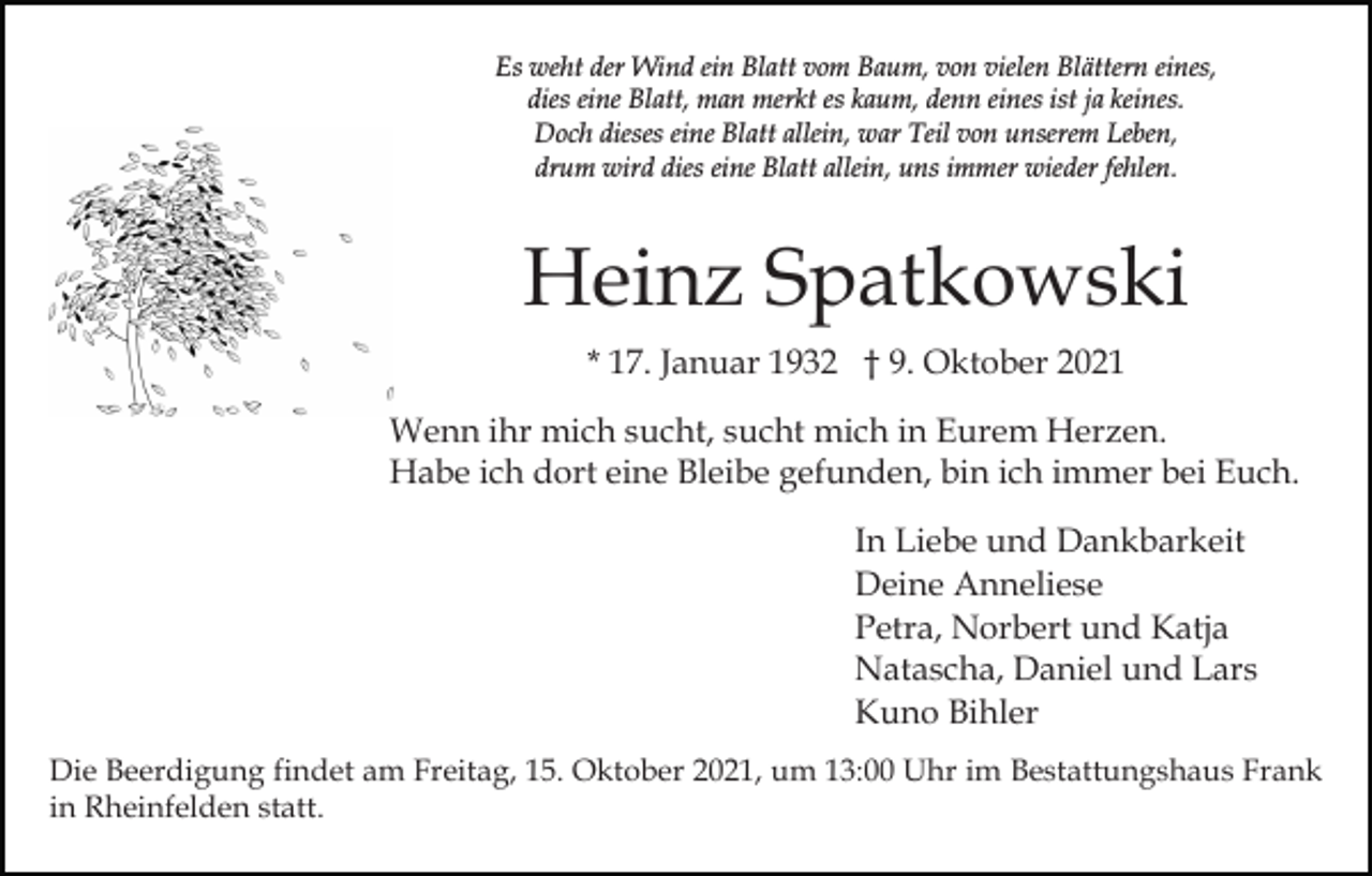 <p>Es weht der Wind ein Blatt vom Baum, von vielen Blättern eines,<br />dies eine Blatt, man merkt es kaum, denn eines ist ja keines.<br />Doch dieses eine Blatt allein, war Teil von unserem Leben,<br />drum wird dies eine Blatt allein, uns immer wieder fehlen.</p><p>Heinz Spatkowski<br />* 17. Januar 1932 † 9. Oktober 2021<br />Wenn ihr mich sucht, sucht mich in Eurem Herzen.<br />Habe ich dort eine Bleibe gefunden, bin ich immer bei Euch.<br />In Liebe und Dankbarkeit<br />Deine Anneliese<br />Petra, Norbert und Katja<br />Natascha, Daniel und Lars<br />Kuno Bihler<br />Die Beerdigung findet am Freitag, 15. Oktober 2021, um 13:00 Uhr im Bestattungshaus Frank<br />in Rheinfelden statt.</p>