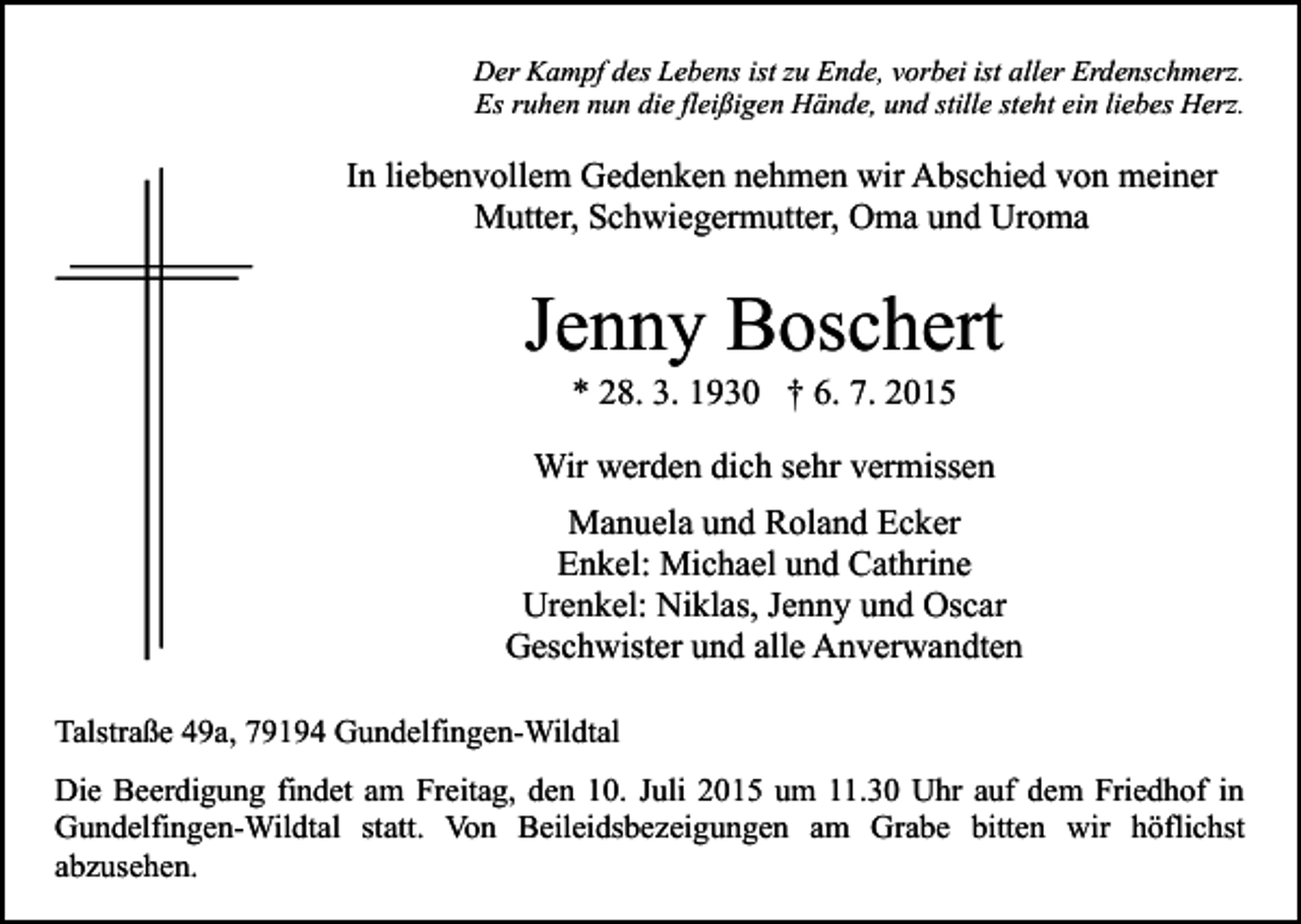 <p>Der Kampf des Lebens ist zu Ende, vorbei ist aller Erdenschmerz.<br />Es ruhen nun die fleißigen Hände, und stille steht ein liebes Herz.</p><p>In liebenvollem Gedenken nehmen wir Abschied von meiner<br />Mutter, Schwiegermutter, Oma und Uroma</p><p>Jenny Boschert<br />* 28. 3. 1930 † 6. 7. 2015</p><p>Wir werden dich sehr vermissen<br />Manuela und Roland Ecker<br />Enkel: Michael und Cathrine<br />Urenkel: Niklas, Jenny und Oscar<br />Geschwister und alle Anverwandten<br />Talstraße 49a, 79194 Gundelfingen-Wildtal<br />Die Beerdigung findet am Freitag, den 10. Juli 2015 um 11.30 Uhr auf dem Friedhof in<br />Gundelfingen-Wildtal statt. Von Beileidsbezeigungen am Grabe bitten wir höflichst<br />abzusehen.</p>