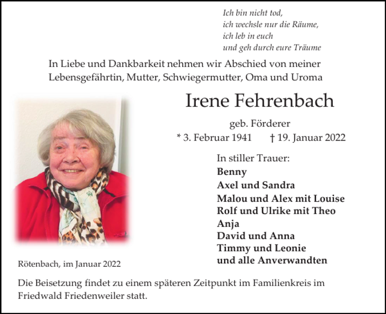 <p>Ich bin nicht tod,<br />ich wechsle nur die Räume,<br />ich leb in euch<br />und geh durch eure Träume</p><p>In Liebe und Dankbarkeit nehmen wir Abschied von meiner<br />Lebensgefährtin, Mutter, Schwiegermutter, Oma und Uroma</p><p>Irene Fehrenbach<br />geb. Förderer<br />* 3. Februar 1941<br />† 19. Januar 2022</p><p>Rötenbach, im Januar 2022</p><p>In stiller Trauer:<br />Benny<br />Axel und Sandra<br />Malou und Alex mit Louise<br />Rolf und Ulrike mit Theo<br />Anja<br />David und Anna<br />Timmy und Leonie<br />und alle Anverwandten</p><p>Die Beisetzung findet zu einem späteren Zeitpunkt im Familienkreis im<br />Friedwald Friedenweiler statt.</p>
