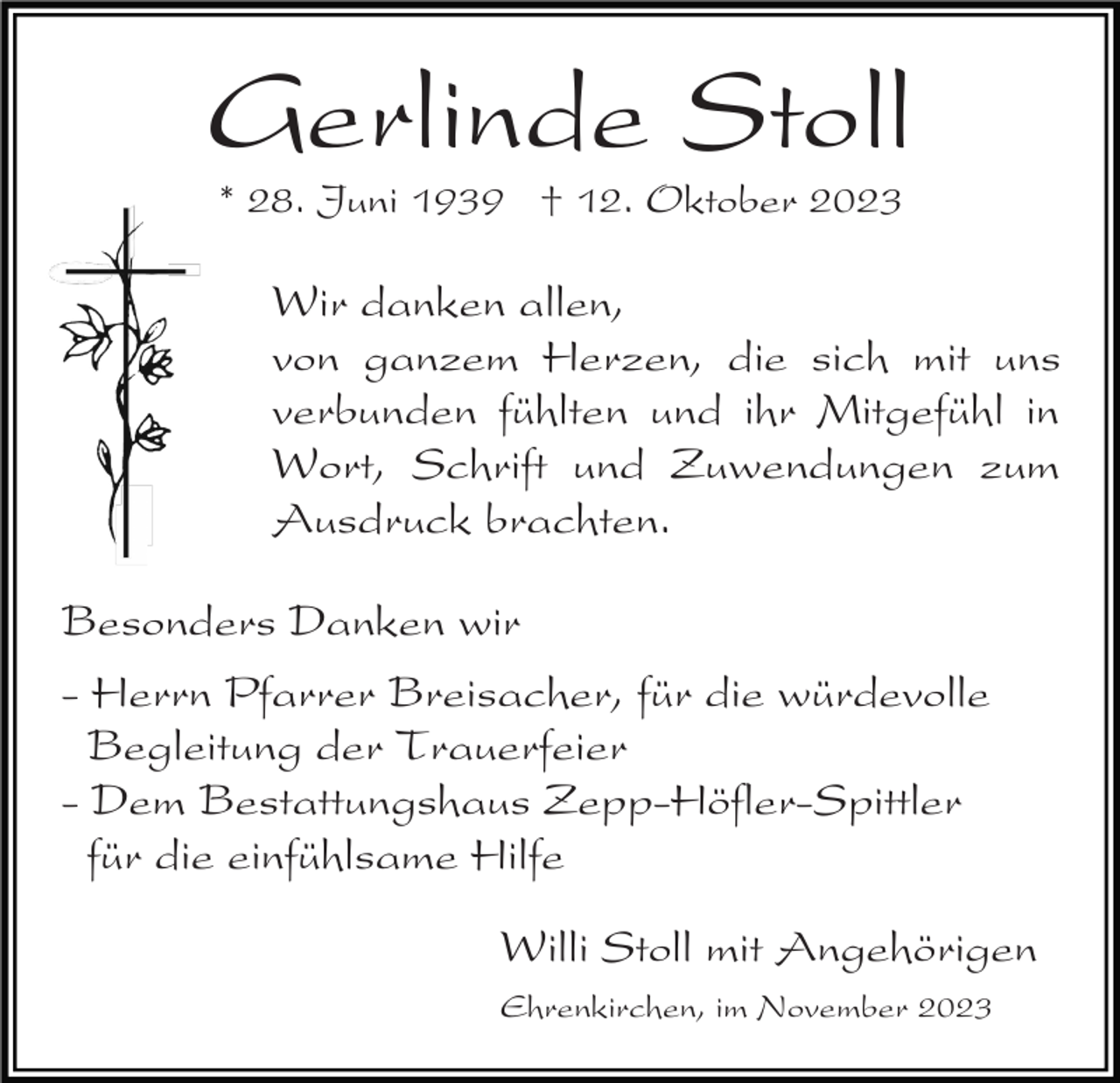 <p>Gerlinde Stoll<br />* 28. Juni 1939 † 12. Oktober 2023</p><p>Wir danken allen,<br />von ganzem Herzen, die sich mit uns<br />verbunden fühlten und ihr Mitgefühl in<br />Wort, Schrift und Zuwendungen zum<br />Ausdruck brachten.<br />Besonders Danken wir<br />- Herrn Pfarrer Breisacher, für die würdevolle<br />Begleitung der Trauerfeier<br />- Dem Bestattungshaus Zepp-Höfler-Spittler<br />für die einfühlsame Hilfe<br />Willi Stoll mit Angehörigen<br />Ehrenkirchen, im November 2023</p>