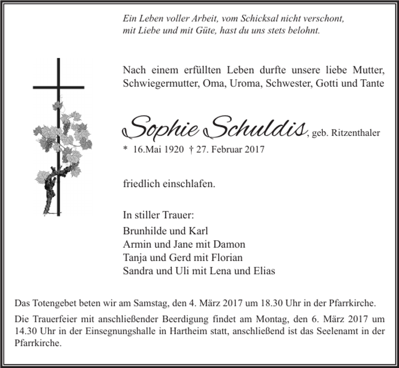 <p>Ein Leben voller Arbeit, vom Schicksal nicht verschont,<br />mit Liebe und mit Güte, hast du uns stets belohnt.</p><p>Nach einem erfüllten Leben durfte unsere liebe Mutter,<br />Schwiegermutter, Oma, Uroma, Schwester, Gotti und Tante</p><p>Sophie Schuldis</p><p>, geb. Ritzenthaler</p><p>* 16.Mai 1920 † 27. Februar 2017</p><p>friedlich einschlafen.<br />In stiller Trauer:<br />Brunhilde und Karl<br />Armin und Jane mit Damon<br />Tanja und Gerd mit Florian<br />Sandra und Uli mit Lena und Elias<br />Das Totengebet beten wir am Samstag, den 4. März 2017 um 18.30 Uhr in der Pfarrkirche.<br />Die Trauerfeier mit anschließender Beerdigung findet am Montag, den 6. März 2017 um<br />14.30 Uhr in der Einsegnungshalle in Hartheim statt, anschließend ist das Seelenamt in der<br />Pfarrkirche.</p>