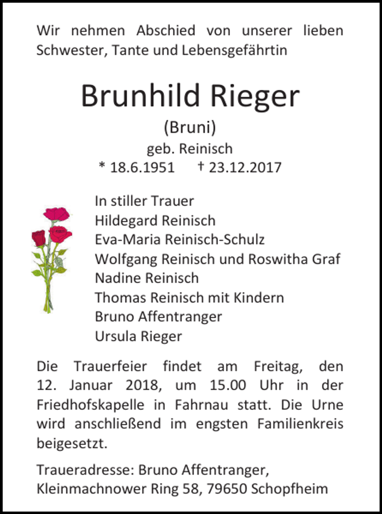 <p>Wir nehmen Abschied von unserer lieben<br />Schwester, Tante und Lebensgefährtin</p><p>Brunhild Rieger<br />(Bruni)</p><p>geb. Reinisch<br />* 18.6.1951 † 23.12.2017<br />In stiller Trauer<br />Hildegard Reinisch<br />Eva-Maria Reinisch-Schulz<br />Wolfgang Reinisch und Roswitha Graf<br />Nadine Reinisch<br />Thomas Reinisch mit Kindern<br />Bruno Affentranger<br />Ursula Rieger<br />Die Trauerfeier findet am Freitag, den<br />12. Januar 2018, um 15.00 Uhr in der<br />Friedhofskapelle in Fahrnau statt. Die Urne<br />wird anschließend im engsten Familienkreis<br />beigesetzt.<br />Traueradresse: Bruno Affentranger,<br />Kleinmachnower Ring 58, 79650 Schopfheim</p>