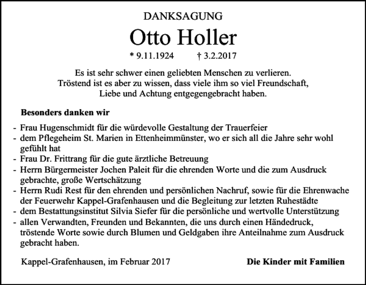 <p>DANKSAGUNG</p><p>Otto Holler</p><p>* 9.11.1924</p><p>† 3.2.2017</p><p>Es ist sehr schwer einen geliebten Menschen zu verlieren.<br />Tröstend ist es aber zu wissen, dass viele ihm so viel Freundschaft,<br />Liebe und Achtung entgegengebracht haben.<br />Besonders danken wir<br />- Frau Hugenschmidt für die würdevolle Gestaltung der Trauerfeier<br />- dem Pflegeheim St. Marien in Ettenheimmünster, wo er sich all die Jahre sehr wohl<br />gefühlt hat<br />- Frau Dr. Frittrang für die gute ärztliche Betreuung<br />- Herrn Bürgermeister Jochen Paleit für die ehrenden Worte und die zum Ausdruck<br />gebrachte, große Wertschätzung<br />- Herrn Rudi Rest für den ehrenden und persönlichen Nachruf, sowie für die Ehrenwache<br />der Feuerwehr Kappel-Grafenhausen und die Begleitung zur letzten Ruhestädte<br />- dem Bestattungsinstitut Silvia Siefer für die persönliche und wertvolle Unterstützung<br />- allen Verwandten, Freunden und Bekannten, die uns durch einen Händedruck,<br />tröstende Worte sowie durch Blumen und Geldgaben ihre Anteilnahme zum Ausdruck<br />gebracht haben.<br />Kappel-Grafenhausen, im Februar 2017</p><p>Die Kinder mit Familien</p>
