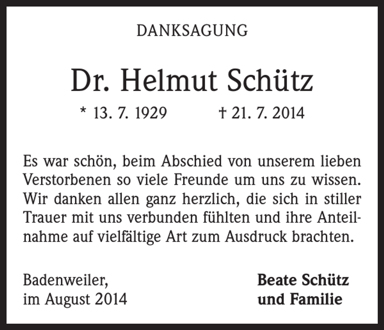 <p>DANKSAGUNG</p><p>Dr. Helmut Schütz<br />* 13. 7. 1929 † 21. 7. 2014<br />Es war schön, beim Abschied von unserem lieben<br />­Verstorbenen so viele Freunde um uns zu wissen.<br />Wir danken allen ganz herzlich, die sich in stiller<br />Trauer mit uns verbunden fühlten und ihre Anteilnahme auf viel­fältige Art zum Ausdruck brachten.<br />Badenweiler,<br />im August 2014</p><p>Beate Schütz<br />und Familie</p>