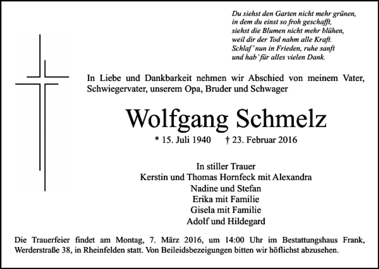 <p>Du siehst den Garten nicht mehr grünen,<br />in dem du einst so froh geschafft,<br />siehst die Blumen nicht mehr blühen,<br />weil dir der Tod nahm alle Kraft.<br />Schlaf’ nun in Frieden, ruhe sanft<br />und hab’ für alles vielen Dank.</p><p>In Liebe und Dankbarkeit nehmen wir Abschied von meinem Vater,<br />Schwiegervater, unserem Opa, Bruder und Schwager</p><p>Wolfgang Schmelz<br />* 15. Juli 1940</p><p>† 23. Februar 2016</p><p>In stiller Trauer<br />Kerstin und Thomas Hornfeck mit Alexandra<br />Nadine und Stefan<br />Erika mit Familie<br />Gisela mit Familie<br />Adolf und Hildegard<br />Die Trauerfeier findet am Montag, 7. März 2016, um 14:00 Uhr im Bestattungshaus Frank,<br />Werderstraße 38, in Rheinfelden statt. Von Beileidsbezeigungen bitten wir höflichst abzusehen.</p>