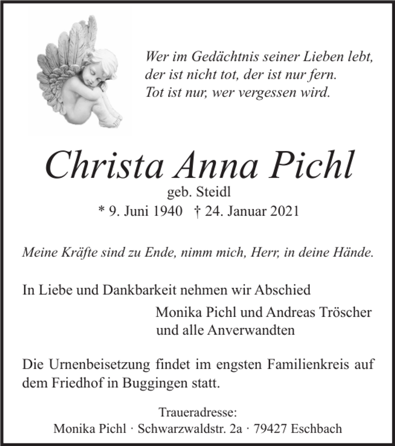 <p>Wer im Gedächtnis seiner Lieben lebt,<br />der ist nicht tot, der ist nur fern.<br />Tot ist nur, wer vergessen wird.</p><p>Christa Anna Pichl<br />geb. Steidl<br />* 9. Juni 1940 † 24. Januar 2021</p><p>Meine Kräfte sind zu Ende, nimm mich, Herr, in deine Hände.</p><p>In Liebe und Dankbarkeit nehmen wir Abschied<br />Monika Pichl und Andreas Tröscher<br />und alle Anverwandten<br />Die Urnenbeisetzung findet im engsten Familienkreis auf<br />dem Friedhof in Buggingen statt.<br />Traueradresse:<br />Monika Pichl · Schwarzwaldstr. 2a · 79427 Eschbach</p>