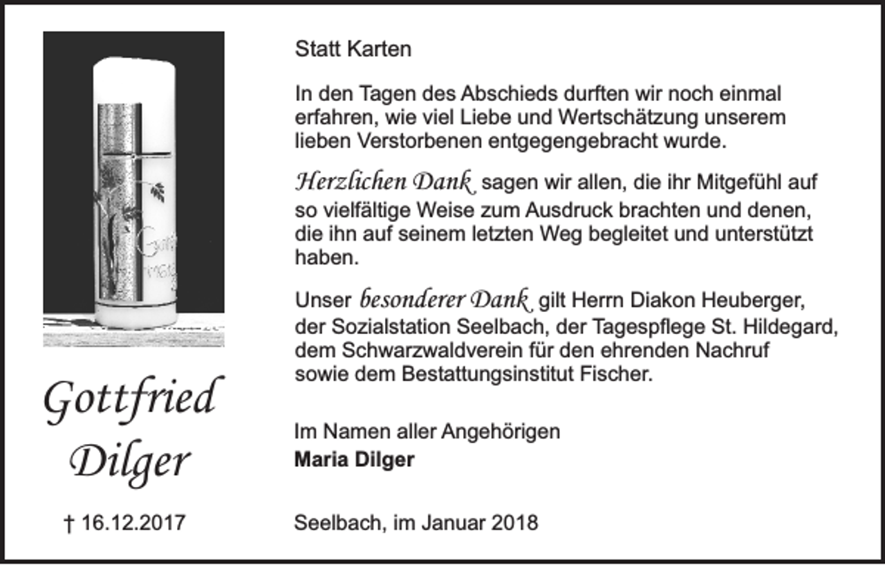 <p>Statt<br />St<br />att KKarten<br />art e n<br />IInn den<br />d e n Tagen<br />T a g e n ddes<br />e s AAbschieds<br />b s c hi e d s ddurften<br />urft e n wir<br />wir nnoch<br />o c h eieinmal<br />n m al<br />erfahren,<br />Liebe<br />erf<br />a hr e n, wie<br />wi e viviel<br />el Li<br />e b e uund<br />n d Wertschätzung<br />W ert s c h ät z u n g uunserem<br />n s er e m<br />li<br />e b e n Verstorbenen<br />Ver st or b e n e n eentgegengebracht<br />nt g e g e n g e br a c ht wurde.<br />w ur d e.<br />lieben</p><p>Her<br />zlic he n Dank<br />Da nk<br />Herzlichen</p><p>s a g e n wir<br />wir allen,<br />all e n, die<br />di e iihr<br />hr Mitgefühl<br />Mit g ef ü hl auf<br />a uf<br />sagen<br />s o vi<br />elf älti g e Weise<br />W ei s e zzum<br />u m Ausdruck<br />A u s dr u c k br<br />a c ht e n uund<br />n d ddenen,<br />e n e n,<br />so<br />vielfältige<br />brachten<br />di e i ihn<br />h n aauf<br />uf sseinem<br />ei n e m l letzten<br />et zt e n Weg<br />W e g bbegleitet<br />e gl eit et uund<br />n d uunterstützt<br />nt er st üt zt<br />die<br />haben.<br />h a b e n.</p><p>Gottfrie d<br />Gottfried<br />Dilger<br />Dilger<br />†† 116.12.2017<br />6. 1 2. 2 0 1 7</p><p>U n s er besonderer<br />beso n derer Dank<br />D a n k gilt<br />gilt Herrn<br />H err n Diakon<br />Di a k o n Heuberger,<br />H e u b er g er,<br />Unser<br />d er Sozialstation<br />S o zi al st ati o n Seelbach,<br />S e el b a c h, dder<br />er Tagespflege<br />T a g e s pfl e g e St.<br />St. Hildegard,<br />Hil d e g ar d,<br />der<br />dem<br />d e m Schwarzwaldverein<br />S c h w ar z w al d v er ei n ffür<br />ür dden<br />e n eehrenden<br />hr e n d e n Nachruf<br />N a c hr uf<br />s o wi e dem<br />d e m Bestattungsinstitut<br />B e st att u n g si n stit ut Fischer.<br />Fi s c h er .<br />sowie<br />I m Namen<br />Im<br />N a m e n aller<br />all er AAngehörigen<br />n g e h öri g e n<br />M ari a Dil<br />g er<br />Maria<br />Dilger<br />SSeelbach,<br />e el b a c h, i im<br />m JJanuar<br />a n u ar 22</p>