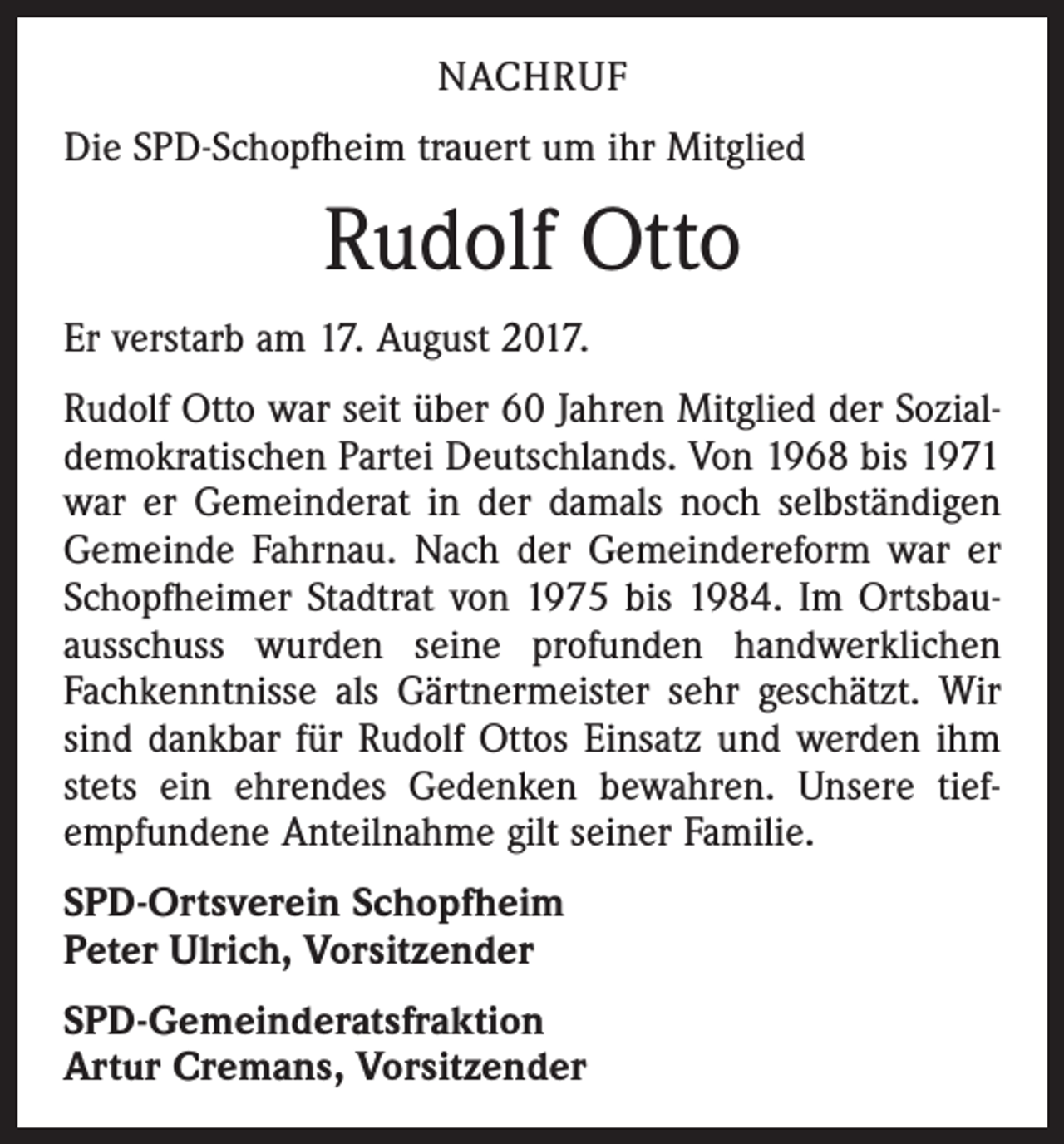 <p>NACHRUF<br />Die SPD-Schopfheim trauert um ihr Mitglied</p><p>Rudolf Otto<br />Er verstarb am 17. August 2017.<br />Rudolf Otto war seit über 60 Jahren Mitglied der Sozial­<br />demokratischen Partei Deutschlands. Von 1968 bis 1971<br />war er Gemeinderat in der damals noch selbständigen<br />Gemeinde Fahrnau. Nach der Gemeindereform war er<br />Schopfheimer Stadtrat von 1975 bis 1984. Im Ortsbauausschuss wurden seine profunden handwerklichen<br />Fachkenntnisse als Gärtnermeister sehr geschätzt. Wir<br />sind dankbar für Rudolf Ottos Einsatz und werden ihm<br />stets ein ehrendes Gedenken bewahren. Unsere tief­<br />empfundene Anteilnahme gilt seiner Familie.<br />SPD-Ortsverein Schopfheim<br />Peter Ulrich, Vorsitzender<br />SPD-Gemeinderatsfraktion<br />Artur Cremans, Vorsitzender</p>