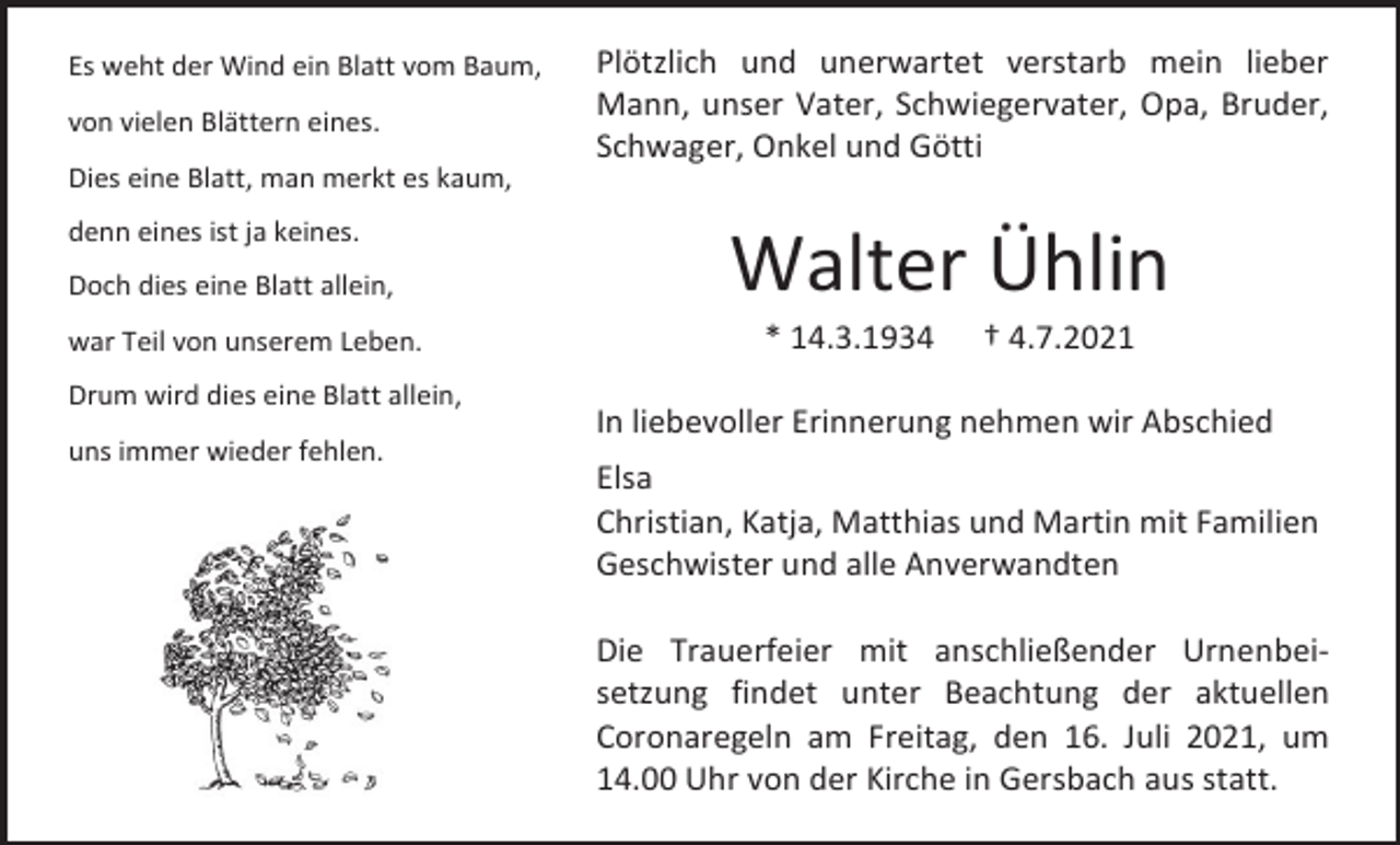 <p>Es weht der Wind ein Blatt vom Baum,<br />von vielen Blättern eines.<br />Dies eine Blatt, man merkt es kaum,<br />denn eines ist ja keines.<br />Doch dies eine Blatt allein,<br />war Teil von unserem Leben.<br />Drum wird dies eine Blatt allein,<br />uns immer wieder fehlen.</p><p>Plötzlich und unerwartet verstarb mein lieber<br />Mann, unser Vater, Schwiegervater, Opa, Bruder,<br />Schwager, Onkel und Götti</p><p>Walter Ühlin<br />* 14.3.1934</p><p>† 4.7.2021</p><p>In liebevoller Erinnerung nehmen wir Abschied<br />Elsa<br />Christian, Katja, Matthias und Martin mit Familien<br />Geschwister und alle Anverwandten<br />Die Trauerfeier mit anschließender Urnenbeisetzung findet unter Beachtung der aktuellen<br />Coronaregeln am Freitag, den 16. Juli 2021, um<br />14.00 Uhr von der Kirche in Gersbach aus statt.</p>