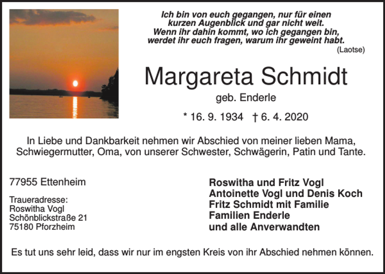 <p>Ich bin von euch gegangen, nur für einen<br />kurzen Augenblick und gar nicht weit.<br />Wenn ihr dahin kommt, wo ich gegangen bin,<br />werdet ihr euch fragen, warum ihr geweint habt.<br />(Laotse)</p><p>Margareta Schmidt<br />geb. Enderle<br />* 16. 9. 1934 † 6. 4. 2020<br />In Liebe und Dankbarkeit nehmen wir Abschied von meiner lieben Mama,<br />Schwiegermutter, Oma, von unserer Schwester, Schwägerin, Patin und Tante.<br />77955 Ettenheim<br />Traueradresse:<br />Roswitha Vogl<br />Schönblickstraße 21<br />75180 Pforzheim</p><p>Roswitha und Fritz Vogl<br />Antoinette Vogl und Denis Koch<br />Fritz Schmidt mit Familie<br />Familien Enderle<br />und alle Anverwandten</p><p>Es tut uns sehr leid, dass wir nur im engsten Kreis von ihr Abschied nehmen können.</p>
