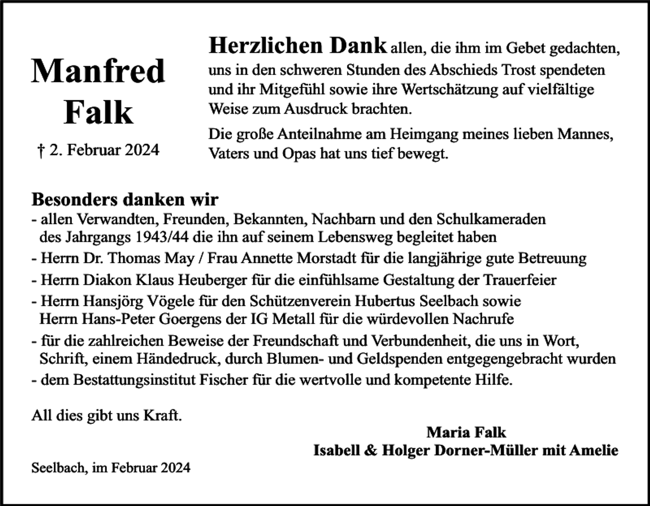 <p>Manfred<br />Falk<br />† 2. Februar 2024</p><p>Herzlichen Dank allen, die ihm im Gebet gedachten,<br />uns in den schweren Stunden des Abschieds Trost spendeten<br />und ihr Mitgefühl sowie ihre Wertschätzung auf vielfältige<br />Weise zum Ausdruck brachten.<br />Die große Anteilnahme am Heimgang meines lieben Mannes,<br />Vaters und Opas hat uns tief bewegt.</p><p>Besonders danken wir</p><p>- allen Verwandten, Freunden, Bekannten, Nachbarn und den Schulkameraden<br />des Jahrgangs 1943/44 die ihn auf seinem Lebensweg begleitet haben<br />- Herrn Dr. Thomas May / Frau Annette Morstadt für die langjährige gute Betreuung<br />- Herrn Diakon Klaus Heuberger für die einfühlsame Gestaltung der Trauerfeier<br />- Herrn Hansjörg Vögele für den Schützenverein Hubertus Seelbach sowie<br />Herrn Hans-Peter Goergens der IG Metall für die würdevollen Nachrufe<br />- für die zahlreichen Beweise der Freundschaft und Verbundenheit, die uns in Wort,<br />Schrift, einem Händedruck, durch Blumen- und Geldspenden entgegengebracht wurden<br />- dem Bestattungsinstitut Fischer für die wertvolle und kompetente Hilfe.<br />All dies gibt uns Kraft.<br />Seelbach, im Februar 2024</p><p>Maria Falk<br />Isabell &amp; Holger Dorner-Müller mit Amelie</p>
