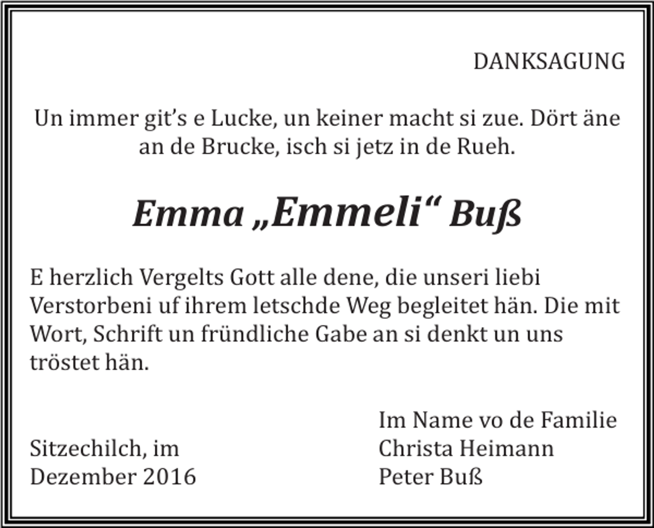 <p>DANKSAGUNG<br />Un immer git’s e Lucke, un keiner macht si zue. Dört äne<br />an de Brucke, isch si jetz in de Rueh.</p><p>Emma „Emmeli“ Buß<br />E herzlich Vergelts Gott alle dene, die unseri liebi<br />Verstorbeni uf ihrem letschde Weg begleitet hän. Die mit<br />Wort, Schrift un fründliche Gabe an si denkt un uns<br />tröstet hän.</p><p>Sitzechilch, im<br />Dezember 2016</p><p>Im Name vo de Familie<br />Christa Heimann<br />Peter Buß</p>