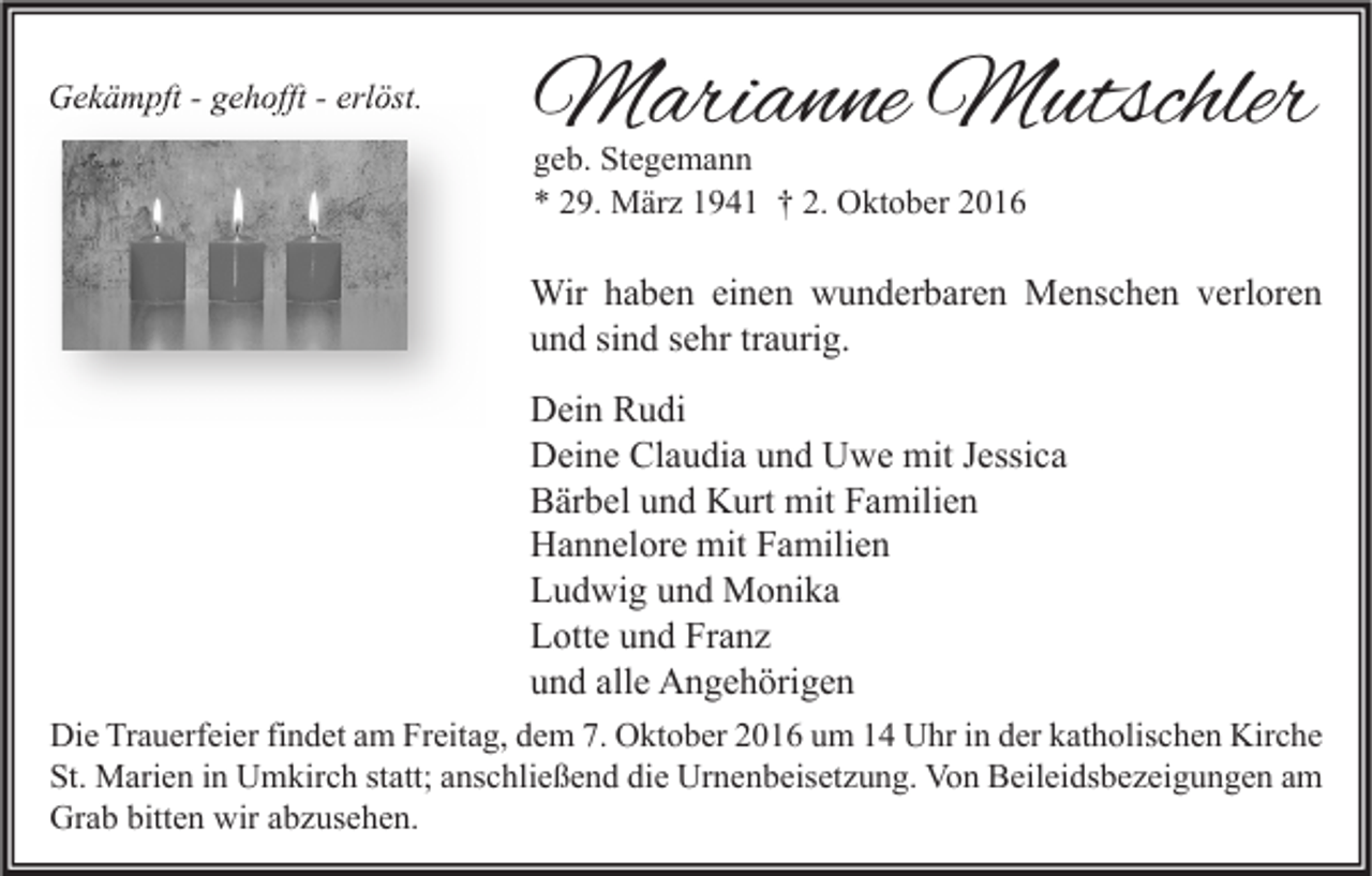 <p>Gekämpft - gehofft - erlöst.</p><p>Marianne Mutschler<br />geb. Stegemann<br />* 29. März 1941 † 2. Oktober 2016</p><p>Wir haben einen wunderbaren Menschen verloren<br />und sind sehr traurig.<br />Dein Rudi<br />Deine Claudia und Uwe mit Jessica<br />Bärbel und Kurt mit Familien<br />Hannelore mit Familien<br />Ludwig und Monika<br />Lotte und Franz<br />und alle Angehörigen<br />Die Trauerfeier findet am Freitag, dem 7. Oktober 2016 um 14 Uhr in der katholischen Kirche<br />St. Marien in Umkirch statt; anschließend die Urnenbeisetzung. Von Beileidsbezeigungen am<br />Grab bitten wir abzusehen.</p>