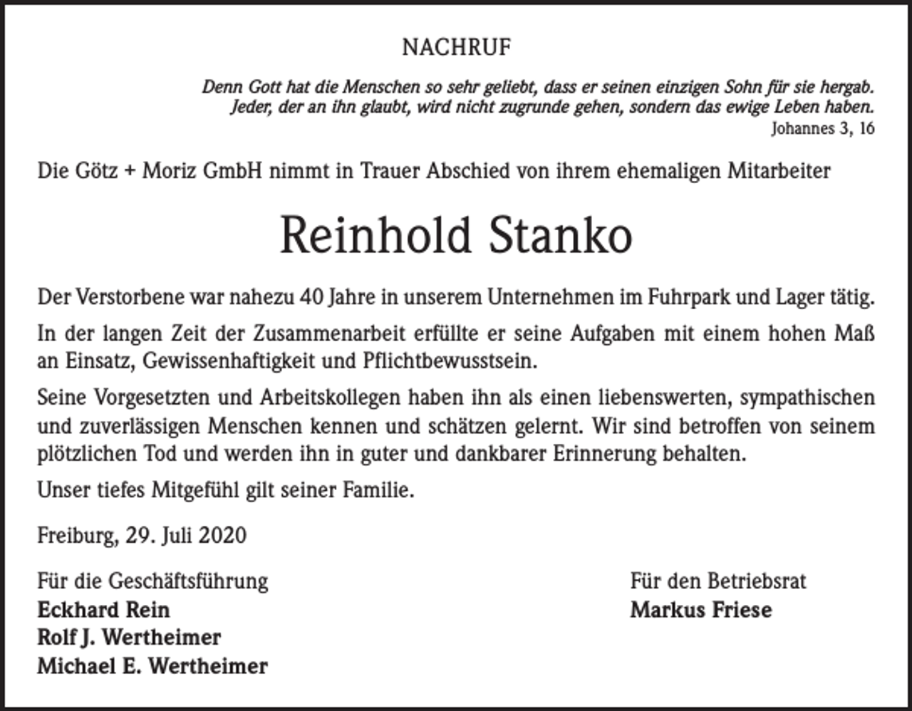 <p>NACHRUF<br />Denn Gott hat die Menschen so sehr geliebt, dass er seinen einzigen Sohn für sie hergab.<br />Jeder, der an ihn glaubt, wird nicht zugrunde gehen, sondern das ewige Leben haben.<br />Johannes 3, 16</p><p>Die Götz + Moriz GmbH nimmt in Trauer Abschied von ihrem ehemaligen Mitarbeiter</p><p>Reinhold Stanko<br />Der Verstorbene war nahezu 40 Jahre in unserem Unternehmen im Fuhrpark und Lager tätig.<br />In der langen Zeit der Zusammenarbeit erfüllte er seine Aufgaben mit einem hohen Maß<br />an Einsatz, Gewissenhaftigkeit und Pflichtbewusstsein.<br />Seine Vorgesetzten und Arbeitskollegen haben ihn als einen liebenswerten, sympathischen<br />und zuverlässigen Menschen kennen und schätzen gelernt. Wir sind betroffen von seinem<br />plötzlichen Tod und werden ihn in guter und dankbarer Erinnerung behalten.<br />Unser tiefes Mitgefühl gilt seiner Familie.<br />Freiburg, 29. Juli 2020<br />Für die Geschäftsführung<br />Eckhard Rein<br />Rolf J. Wertheimer<br />Michael E. Wertheimer</p><p>Für den Betriebsrat<br />Markus Friese</p>