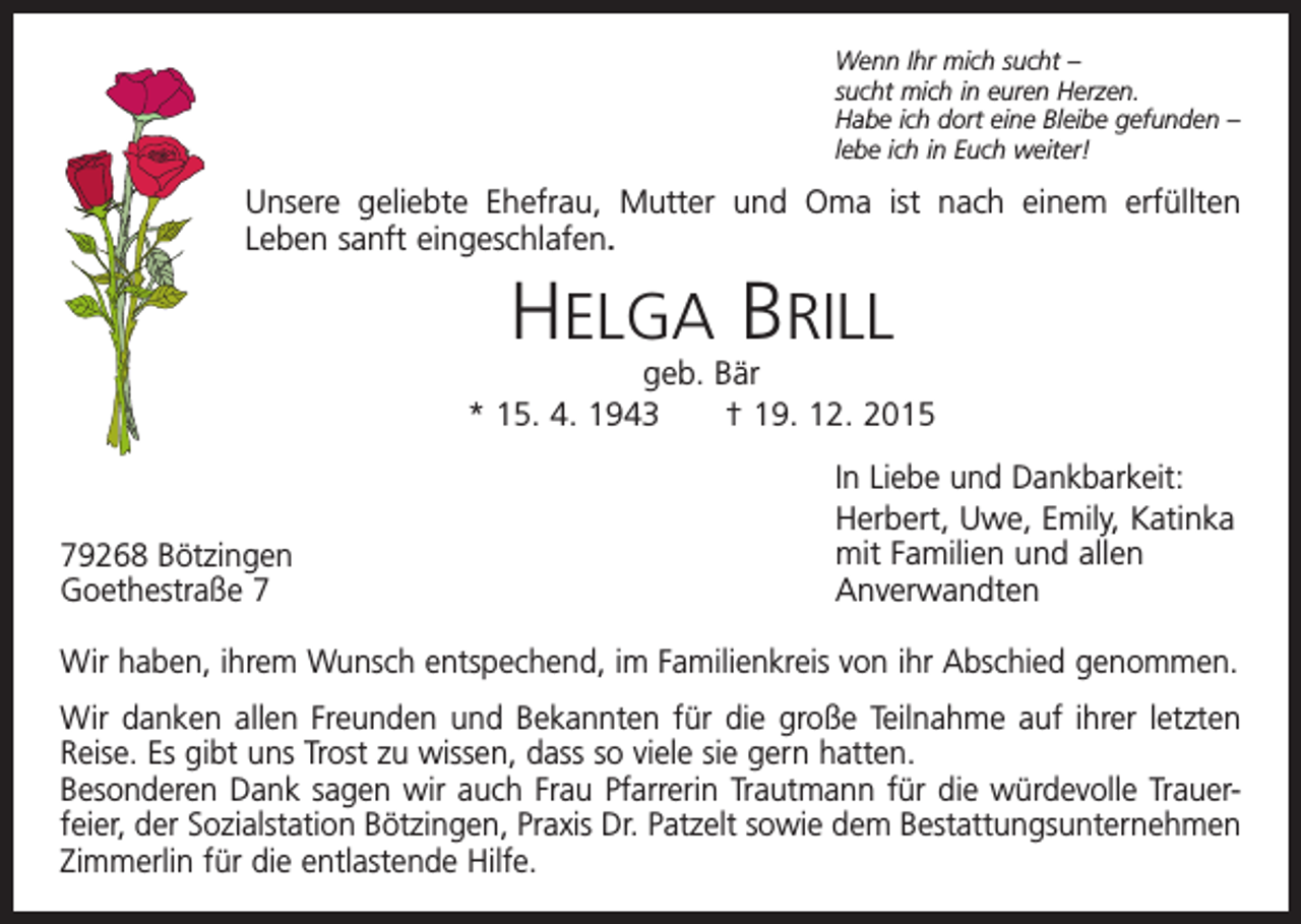 <p>Wenn Ihr mich sucht –<br />sucht mich in euren Herzen.<br />Habe ich dort eine Bleibe gefunden –<br />lebe ich in Euch weiter!</p><p>Unsere geliebte Ehefrau, Mutter und Oma ist nach einem erfüllten<br />Leben sanft eingeschlafen.</p><p>HELGA BRILL</p><p>geb. Bär<br />* 15. 4. 1943 † 19. 12. 2015</p><p>79268 Bötzingen<br />Goethestraße 7</p><p>In Liebe und Dankbarkeit:<br />Herbert, Uwe, Emily, Katinka<br />mit Familien und allen<br />Anverwandten</p><p>Wir haben, ihrem Wunsch entspechend, im Familienkreis von ihr Abschied genommen.<br />Wir danken allen Freunden und Bekannten für die große Teilnahme auf ihrer letzten<br />Reise. Es gibt uns Trost zu wissen, dass so viele sie gern hatten.<br />Besonderen Dank sagen wir auch Frau Pfarrerin Trautmann für die würdevolle Trauerfeier, der Sozialstation Bötzingen, Praxis Dr. Patzelt sowie dem Bestattungsunternehmen<br />Zimmerlin für die entlastende Hilfe.</p>