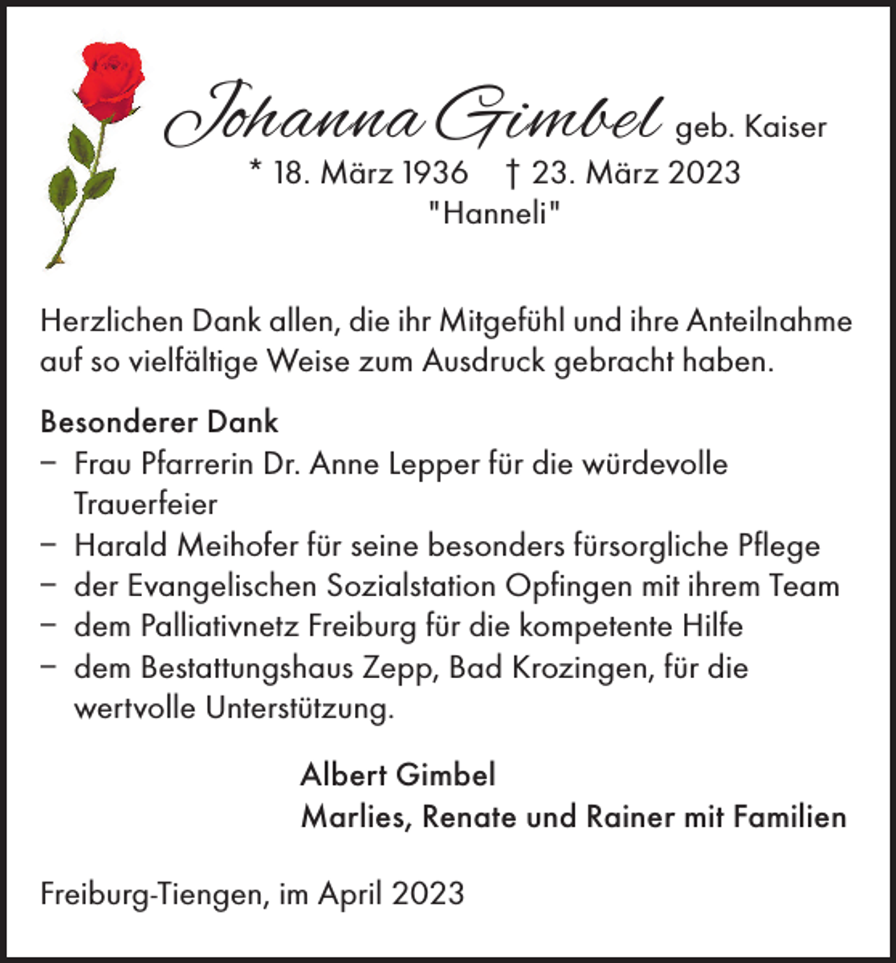 <p>Johanna Gimbel geb. Kaiser<br />* 18. März 1936 † 23. März 2023<br />"Hanneli"</p><p>Herzlichen Dank allen, die ihr Mitgefühl und ihre Anteilnahme<br />auf so vielfältige Weise zum Ausdruck gebracht haben.<br />Besonderer Dank<br />– Frau Pfarrerin Dr. Anne Lepper für die würdevolle<br />Trauerfeier<br />– Harald Meihofer für seine besonders fürsorgliche Pflege<br />– der Evangelischen Sozialstation Opfingen mit ihrem Team<br />– dem Palliativnetz Freiburg für die kompetente Hilfe<br />– dem Bestattungshaus Zepp, Bad Krozingen, für die<br />wertvolle Unterstützung.<br />Albert Gimbel<br />Marlies, Renate und Rainer mit Familien<br />Freiburg-Tiengen, im April 2023</p>