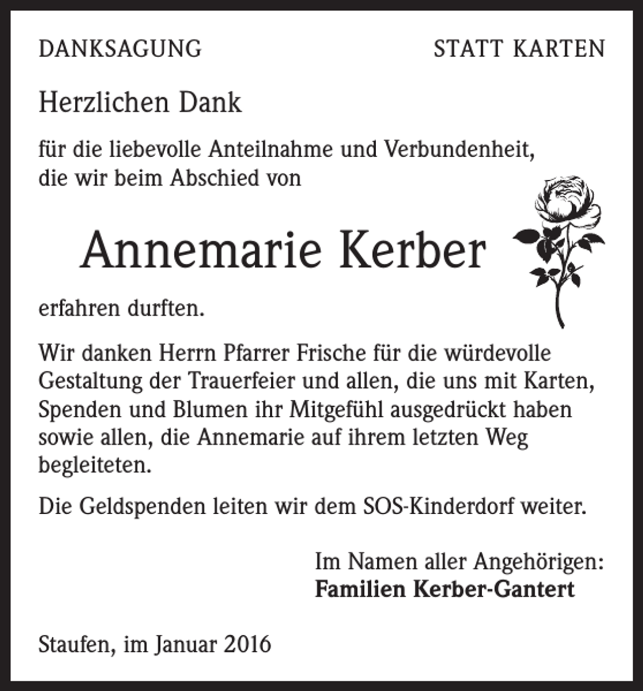 <p>DANKSAGUNG</p><p>STATT KARTEN</p><p>Herzlichen Dank<br />für die liebevolle Anteilnahme und Verbundenheit,<br />die wir beim Abschied von</p><p>Annemarie Kerber<br />erfahren durften.<br />Wir danken Herrn Pfarrer Frische für die würdevolle<br />Gestaltung der Trauerfeier und allen, die uns mit Karten,<br />Spenden und Blumen ihr Mitgefühl ausgedrückt haben<br />sowie allen, die Annemarie auf ihrem letzten Weg<br />begleiteten.<br />Die Geldspenden leiten wir dem SOS-Kinderdorf weiter.<br />Im Namen aller Angehörigen:<br />Familien Kerber-Gantert<br />Staufen, im Januar 2016</p>