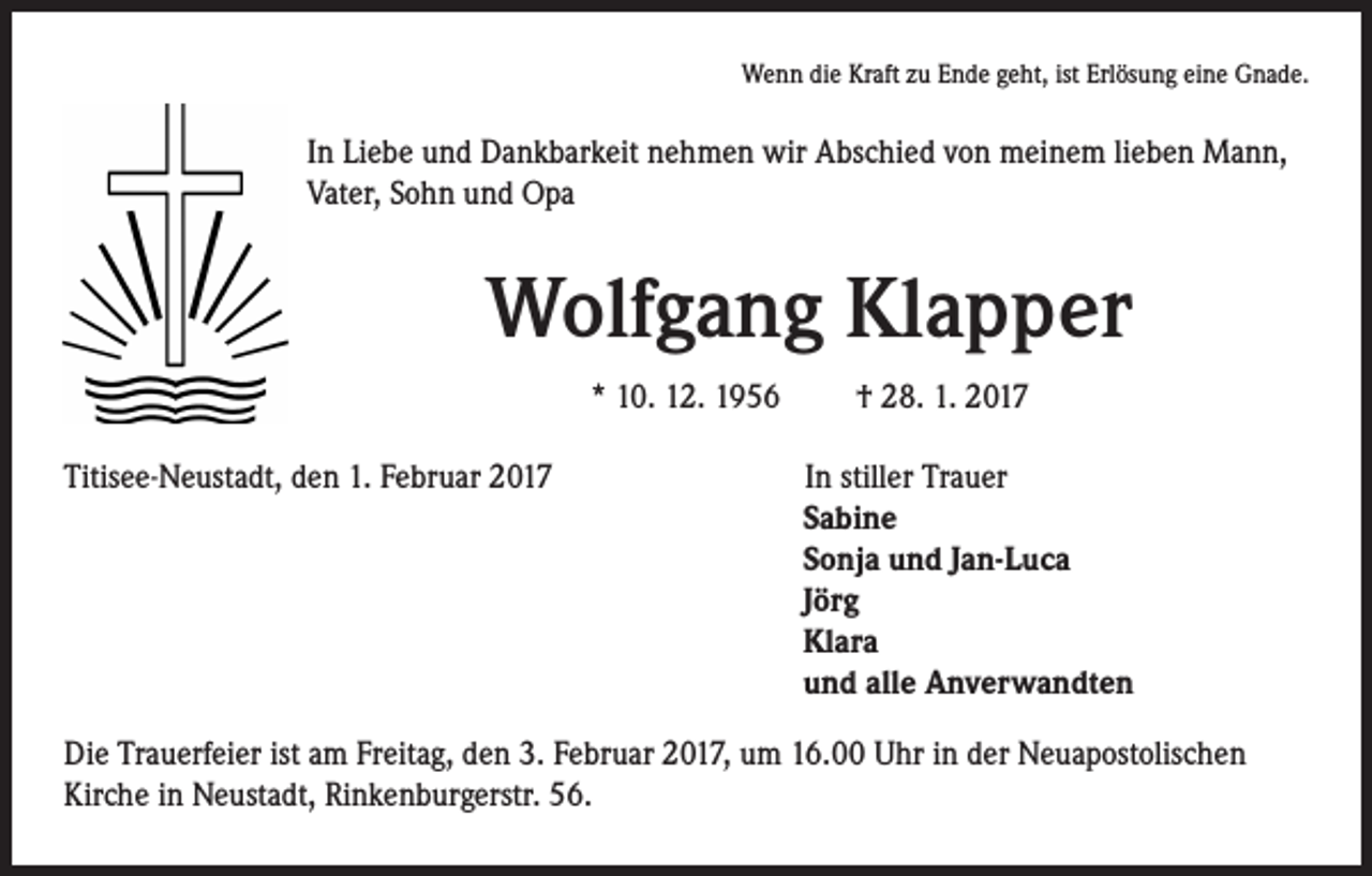 <p>Wenn die Kraft zu Ende geht, ist Erlösung eine Gnade.</p><p>In Liebe und Dankbarkeit nehmen wir Abschied von meinem lieben Mann,<br />Vater, Sohn und Opa</p><p>Wolfgang Klapper<br />* 10. 12. 1956 † 28. 1. 2017</p><p>Titisee-Neustadt, den 1. Februar 2017</p><p>In stiller Trauer<br />Sabine<br />Sonja und Jan-Luca<br />Jörg<br />Klara<br />und alle Anverwandten</p><p>Die Trauerfeier ist am Freitag, den 3. Februar 2017, um 16.00 Uhr in der Neuapostolischen<br />Kirche in Neustadt, Rinkenburgerstr. 56.</p>