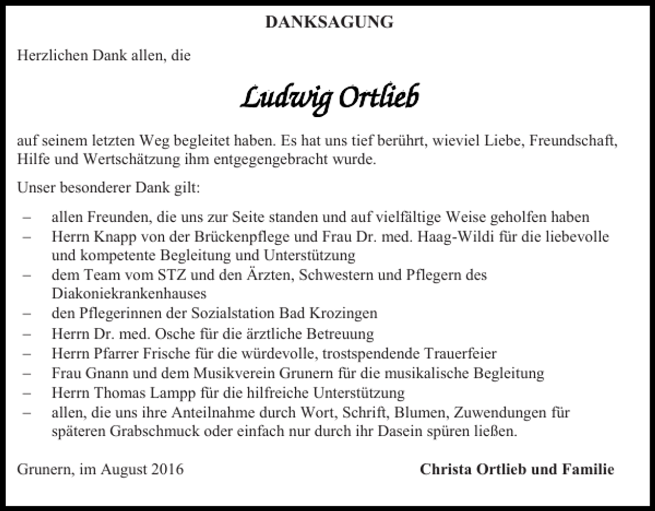 <p>DANKSAGUNG<br />Herzlichen Dank allen, die</p><p>auf seinem letzten Weg begleitet haben. Es hat uns tief berührt, wieviel Liebe, Freundschaft,<br />Hilfe und Wertschätzung ihm entgegengebracht wurde.<br />Unser besonderer Dank gilt:<br /><br /><br /><br /><br /><br /><br /><br /><br /></p><p>allen Freunden, die uns zur Seite standen und auf vielfältige Weise geholfen haben<br />Herrn Knapp von der Brückenpflege und Frau Dr. med. Haag-Wildi für die liebevolle<br />und kompetente Begleitung und Unterstützung<br />dem Team vom STZ und den Ärzten, Schwestern und Pflegern des<br />Diakoniekrankenhauses<br />den Pflegerinnen der Sozialstation Bad Krozingen<br />Herrn Dr. med. Osche für die ärztliche Betreuung<br />Herrn Pfarrer Frische für die würdevolle, trostspendende Trauerfeier<br />Frau Gnann und dem Musikverein Grunern für die musikalische Begleitung<br />Herrn Thomas Lampp für die hilfreiche Unterstützung<br />allen, die uns ihre Anteilnahme durch Wort, Schrift, Blumen, Zuwendungen für<br />späteren Grabschmuck oder einfach nur durch ihr Dasein spüren ließen.</p><p>Grunern, im August 2016</p><p>Christa Ortlieb und Familie</p>