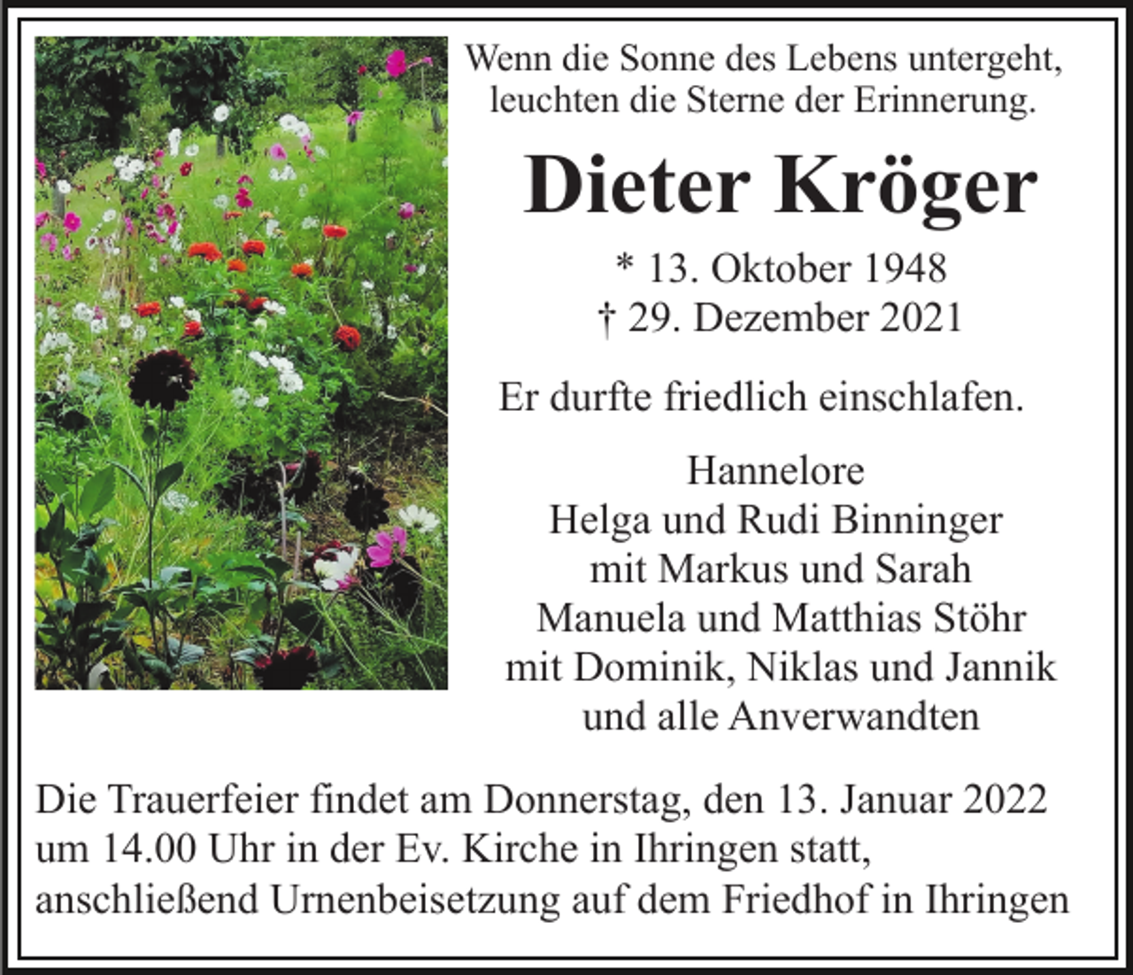 <p>Wenn die Sonne des Lebens untergeht,<br />leuchten die Sterne der Erinnerung.</p><p>Dieter Kröger<br />* 13. Oktober 1948<br />† 29. Dezember 2021<br />Er durfte friedlich einschlafen.<br />Hannelore<br />Helga und Rudi Binninger<br />mit Markus und Sarah<br />Manuela und Matthias Stöhr<br />mit Dominik, Niklas und Jannik<br />und alle Anverwandten<br />Die Trauerfeier findet am Donnerstag, den 13. Januar 2022<br />um 14.00 Uhr in der Ev. Kirche in Ihringen statt,<br />anschließend Urnenbeisetzung auf dem Friedhof in Ihringen</p>