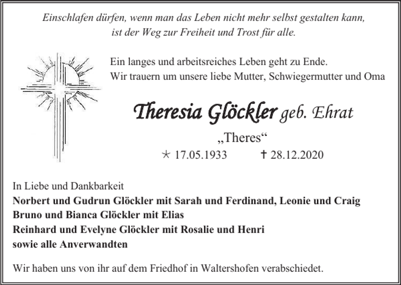 <p>Einschlafen dürfen, wenn man das Leben nicht mehr selbst gestalten kann,<br />ist der Weg zur Freiheit und Trost für alle.<br />Ein langes und arbeitsreiches Leben geht zu Ende.<br />Wir trauern um unsere liebe Mutter, Schwiegermutter und Oma</p><p>Theresia Glöckler geb. Ehrat<br />„Theres“<br /> 17.05.1933</p><p> 28.12.2020</p><p>In Liebe und Dankbarkeit<br />Norbert und Gudrun Glöckler mit Sarah und Ferdinand, Leonie und Craig<br />Bruno und Bianca Glöckler mit Elias<br />Reinhard und Evelyne Glöckler mit Rosalie und Henri<br />sowie alle Anverwandten<br />Wir haben uns von ihr auf dem Friedhof in Waltershofen verabschiedet.</p>