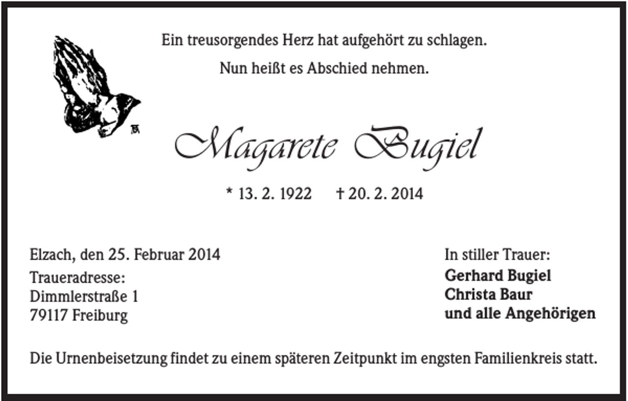<p>Ein treusorgendes Herz hat aufgehört zu schlagen.<br />Nun heißt es Abschied nehmen.</p><p>Magarete Bugiel<br />* 13. 2. 1922</p><p>Elzach, den 25. Februar 2014<br />Traueradresse:<br />Dimmlerstraße 1<br />79117 Freiburg</p><p>† 20. 2. 2014</p><p>In stiller Trauer:<br />Gerhard Bugiel<br />Christa Baur<br />und alle Angehörigen</p><p>Die Urnenbeisetzung findet zu einem späteren Zeitpunkt im engsten Familienkreis statt.</p>