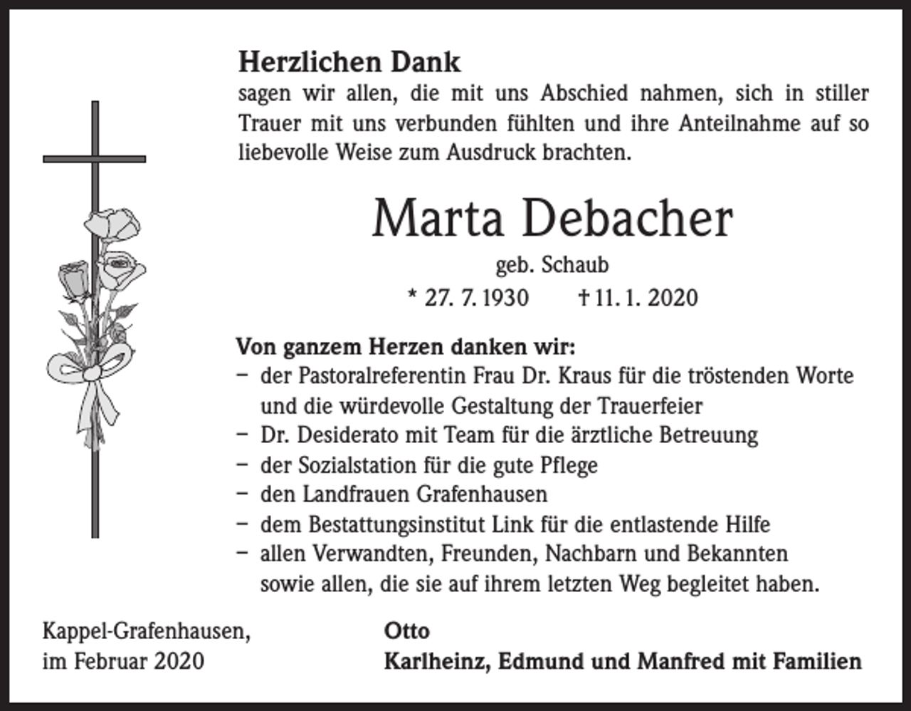 <p>H<br />erzlichen Dank</p><p>sagen wir allen, die mit uns Abschied nahmen, sich in stiller<br />­Trauer mit uns verbunden fühlten und ihre Anteilnahme auf so<br />liebevolle Weise zum Ausdruck brachten.</p><p>Marta Debacher<br />geb. Schaub<br />* 27. 7. 1930 † 11. 1. 2020</p><p>Von ganzem Herzen danken wir:<br />– der Pastoralreferentin Frau Dr. Kraus für die tröstenden Worte<br />und die würdevolle Gestaltung der Trauerfeier<br />– Dr. Desiderato mit Team für die ärztliche Betreuung<br />– der Sozialstation für die gute Pflege<br />– den Landfrauen Grafenhausen<br />– dem Bestattungsinstitut Link für die entlastende Hilfe<br />– allen Verwandten, Freunden, Nachbarn und Bekannten<br />sowie allen, die sie auf ihrem letzten Weg begleitet haben.<br />Kappel-Grafenhausen,<br />im Februar 2020</p><p>Otto<br />Karlheinz, Edmund und Manfred mit Familien</p>