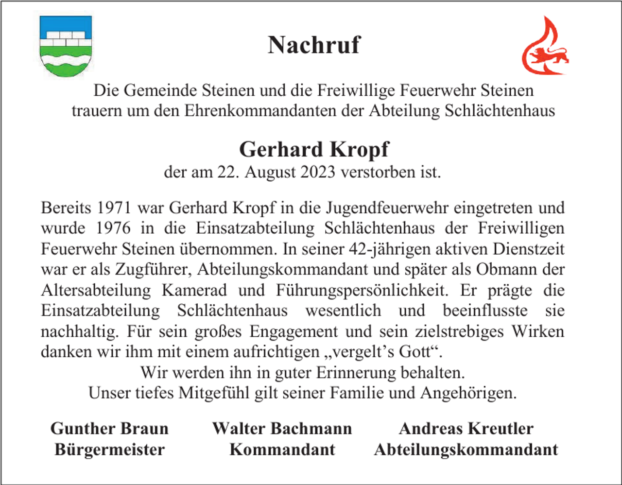 <p>Nachruf<br />Die Gemeinde Steinen und die Freiwillige Feuerwehr Steinen<br />trauern um den Ehrenkommandanten der Abteilung Schlächtenhaus</p><p>Gerhard Kropf<br />der am 22. August 2023 verstorben ist.<br />Bereits 1971 war Gerhard Kropf in die Jugendfeuerwehr eingetreten und<br />wurde 1976 in die Einsatzabteilung Schlächtenhaus der Freiwilligen<br />Feuerwehr Steinen übernommen. In seiner 42-jährigen aktiven Dienstzeit<br />war er als Zugführer, Abteilungskommandant und später als Obmann der<br />Altersabteilung Kamerad und Führungspersönlichkeit. Er prägte die<br />Einsatzabteilung Schlächtenhaus wesentlich und beeinflusste sie<br />nachhaltig. Für sein großes Engagement und sein zielstrebiges Wirken<br />danken wir ihm mit einem aufrichtigen „vergelt’s Gott“.<br />Wir werden ihn in guter Erinnerung behalten.<br />Unser tiefes Mitgefühl gilt seiner Familie und Angehörigen.<br />Gunther Braun<br />Bürgermeister</p><p>Walter Bachmann<br />Kommandant</p><p>Andreas Kreutler<br />Abteilungskommandant</p>