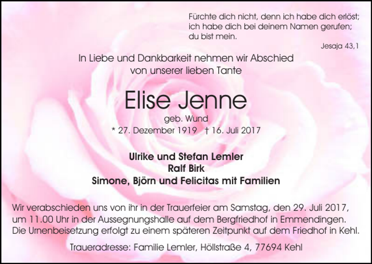<p>Fürchte<br />F ür c ht e dich<br />di c h nicht,<br />ni c ht, denn<br />d e n n i ich<br />c h hhabe<br />a b e dich<br />di c h erlöst;<br />erl öst;<br />ich<br />i c h habe<br />h a b e dich<br />di c h bei<br />b ei deinem<br />d ei ne m Namen<br />N a m e n gerufen;<br />g er uf e n;<br />d u bist<br />m ei n.<br />du<br />bist mein.<br />J es aj a 43,1<br />4 3, 1<br />Jesaja</p><p>IInn Liebe<br />Li e b e und<br />u n d Dankbarkeit<br />D a n k b ar k eit nehmen<br />n e h m e n wir<br />wir Abschied<br />A bs c hi e d<br />vvon<br />o n unserer<br />u ns er er lilieben<br />e b e n TTante<br />ant e</p><p>Elis e JJenne<br />enne<br />Elise</p><p>g e b. Wund<br />Wund<br />geb.<br />** 27.<br />2 7. Dezember<br />D e z e m b er 1919<br />1 9 1 9 †† 16.<br />1 6. Juli<br />J uli</p><p>Ulrike<br />Stefan<br />Ulri k e und<br />u n d St<br />ef a n LLemler<br />e m l er<br />Birk<br />RRalf<br />alf Bir<br />k<br />Simone,<br />Si<br />m o n e, Björn<br />Bj ör n und<br />u n d FFelicitas<br />eli cit a s mit<br />mit FFamilien<br />a mili e n<br />Wirv verabschieden<br />Wir<br />er a bs c hi e d e n uuns<br />ns von<br />v o n iihr<br />hr iinn der<br />d er Trauerfeier<br />Tr a u erf ei er am<br />a m Samstag,<br />S a mst a g, den<br />d e n 29.<br />2 9. Juli<br />J uli 2017,<br />2 0 1 7,<br />u m 11.00<br />. Uhr<br />U hr i in<br />n der<br />d er Aussegnungshalle<br />A u ss e g n u n gs h all e auf<br />a uf dem<br />d e m B Bergfriedhof<br />er gfri e d h of i ninE Emmendingen.<br />m m e n di n g e n.<br />um<br />Di e UrUrnenbeisetzung<br />n e n b eis et z u n g eerfolgt<br />rf ol gt zu<br />z u einem<br />ei n e m späteren<br />s p ät er en ZZeitpunkt<br />eit p u n kt auf<br />a uf dem<br />d e m FrFriedhof<br />i e d h of iinn Kehl.<br />K e hl.<br />Die<br />Traueradresse:<br />Tr<br />a u er a dr ess e: Familie<br />F a mili e Lemler,<br />L e ml er, Höllstraße<br />H öllstr a ß e 4,<br />4, 77694<br />6 9 4 KKehl<br />e hl</p>