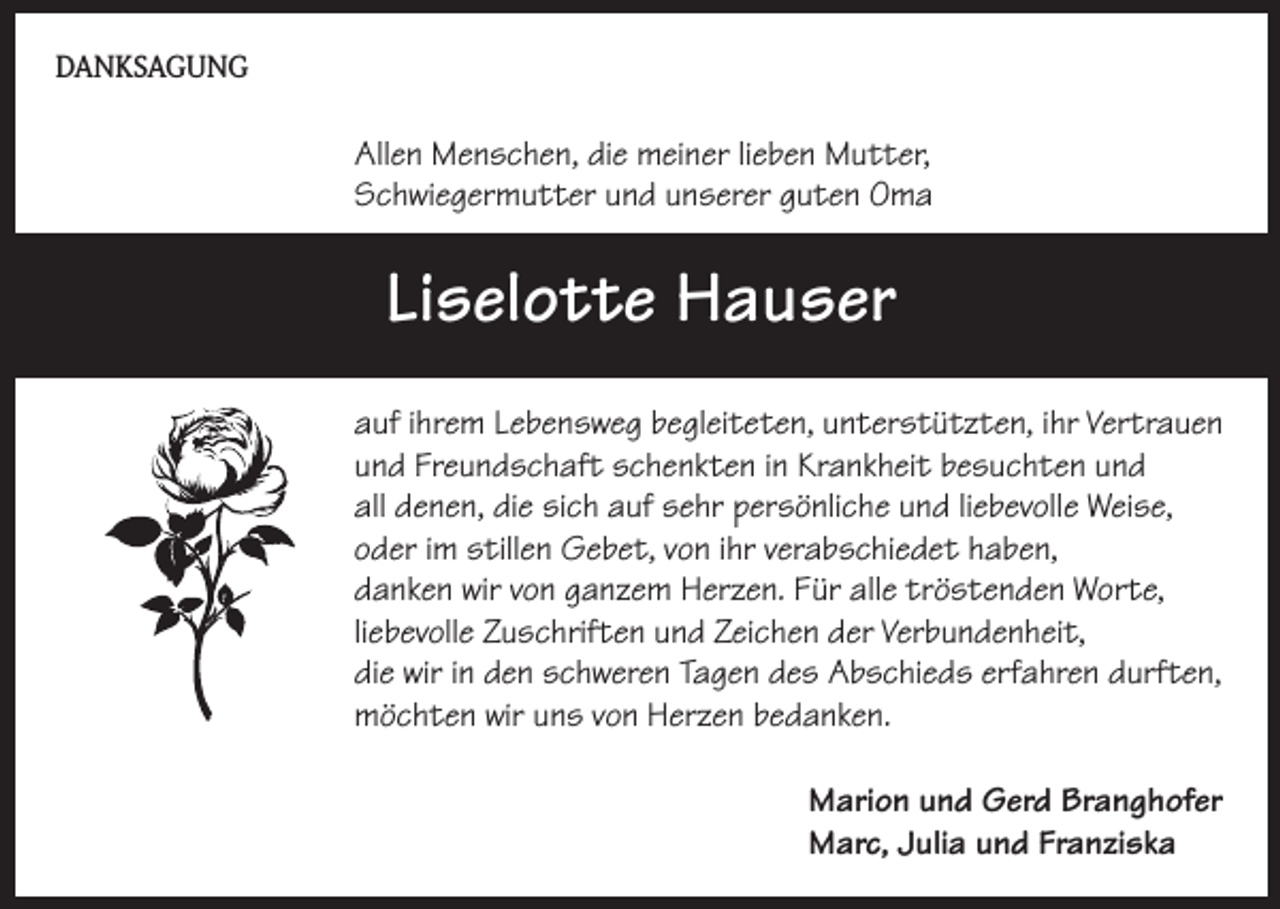 <p>DANKSAGUNG</p><p>Allen Menschen, die meiner lieben Mutter,<br />Schwiegermutter und unserer guten Oma</p><p>Liselotte Hauser<br />auf ihrem Lebensweg begleiteten, unterstützten, ihr Vertrauen<br />und Freundschaft schenkten in Krankheit besuchten und<br />all denen, die sich auf sehr persönliche und liebevolle Weise,<br />oder im stillen Gebet, von ihr verabschiedet haben,<br />danken wir von ganzem Herzen. Für alle tröstenden Worte,<br />liebevolle Zuschriften und Zeichen der Verbundenheit,<br />die wir in den schweren Tagen des Abschieds erfahren durften,<br />möchten wir uns von Herzen bedanken.<br />Marion und Gerd Branghofer<br />Marc, Julia und Franziska</p>
