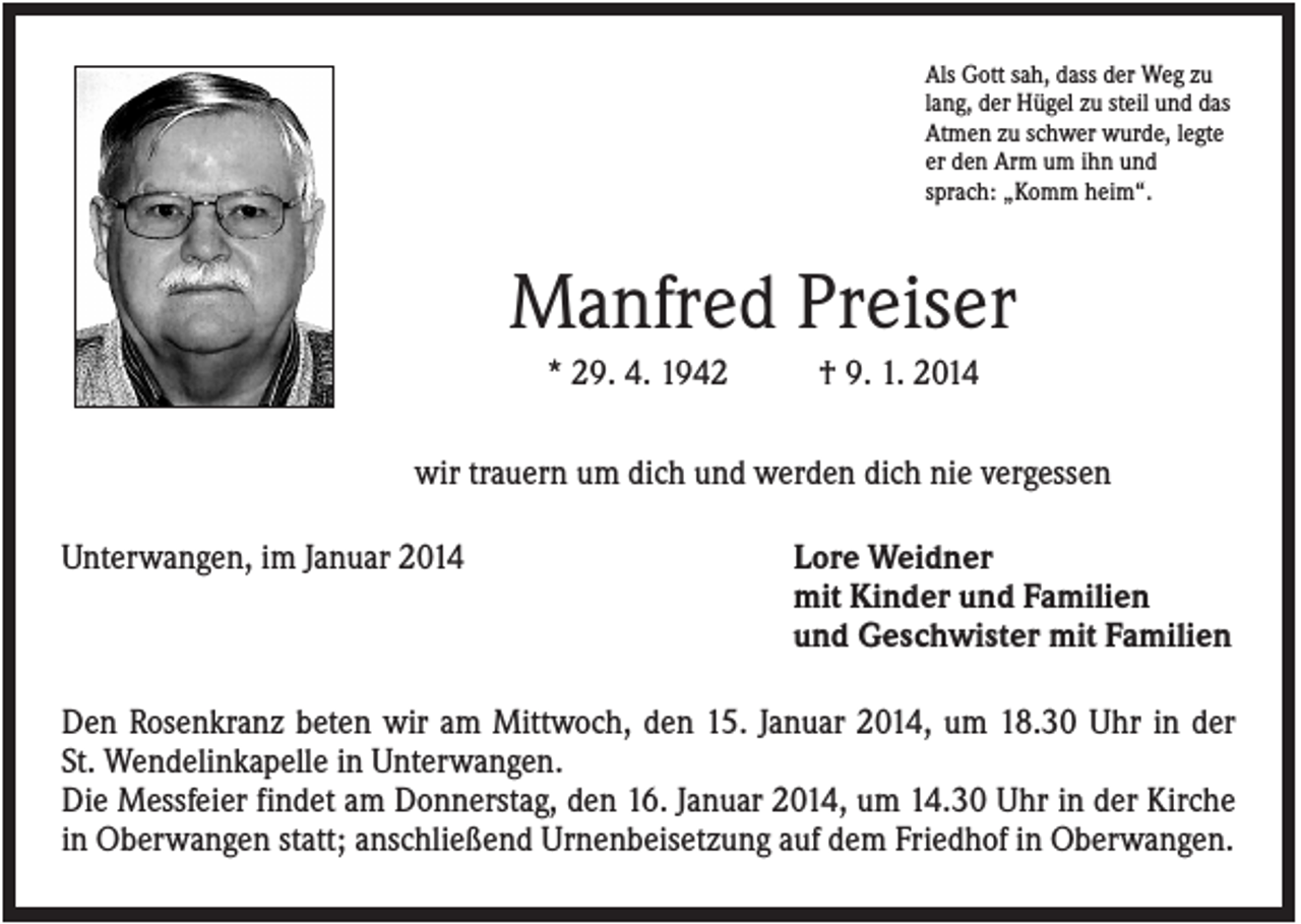 <p>Als Gott sah, dass der Weg zu<br />lang, der Hügel zu steil und das<br />Atmen zu schwer wurde, legte<br />er den Arm um ihn und<br />sprach: „Komm heim“.</p><p>Manfred Preiser<br />* 29. 4. 1942</p><p>† 9. 1. 2014</p><p>wir trauern um dich und werden dich nie vergessen<br />Unterwangen, im Januar 2014</p><p>Lore Weidner<br />mit Kinder und Familien<br />und Geschwister mit Familien</p><p>Den Rosenkranz beten wir am Mittwoch, den 15. Januar 2014, um 18.30 Uhr in der<br />St. Wendelinkapelle in Unterwangen.<br />Die Messfeier findet am Donnerstag, den 16. Januar 2014, um 14.30 Uhr in der Kirche<br />in Oberwangen statt; anschließend Urnenbeisetzung auf dem Friedhof in Oberwangen.</p>