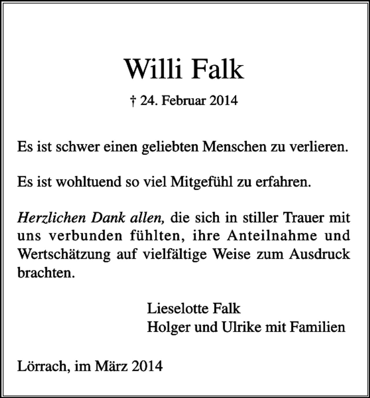<p>Willi Falk<br />† 24. Februar 2014</p><p>Es ist schwer einen geliebten Menschen zu verlieren.<br />Es ist wohltuend so viel Mitgefühl zu erfahren.<br />Herzlichen Dank allen, die sich in stiller Trauer mit<br />uns verbunden fühlten, ihre Anteilnahme und<br />Wertschätzung auf vielfältige Weise zum Ausdruck<br />brachten.<br />Lieselotte Falk<br />Holger und Ulrike mit Familien<br />Lörrach, im März 2014</p>