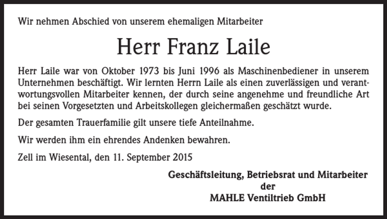 <p>Wir nehmen Abschied von unserem ehemaligen Mitarbeiter</p><p>Herr Franz Laile<br />Herr Laile war von Oktober 1973 bis Juni 1996 als Maschinenbediener in unserem<br />Unternehmen beschäftigt. Wir lernten Herrn Laile als einen zuverlässigen und verantwortungsvollen Mitarbeiter kennen, der durch seine angenehme und freundliche Art<br />bei seinen ­Vorgesetzten und Arbeitskollegen gleichermaßen geschätzt wurde.<br />Der gesamten Trauerfamilie gilt unsere tiefe Anteilnahme.<br />Wir werden ihm ein ehrendes Andenken bewahren.<br />Zell im Wiesental, den 11. September 2015</p><p>Geschäftsleitung, Betriebsrat und Mitarbeiter<br />der<br />MAHLE Ventiltrieb GmbH</p>