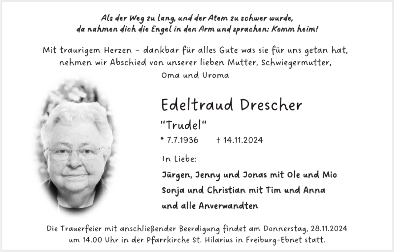 <p>Als der Weg zu lang, und der Atem zu schwer wurde,<br />da nahmen dich die Engel in den Arm und sprachen: Komm heim!</p><p>Mit traurigem Herzen – dankbar für alles Gute was sie für uns getan hat,<br />nehmen wir Abschied von unserer lieben Mutter, Schwiegermutter,<br />Oma und Uroma</p><p>Edeltraud Drescher<br />“Trudel“<br />* 7.7.1936</p><p>† 14.11.2024</p><p>In Liebe:<br />Jürgen, Jenny und Jonas mit Ole und Mio<br />Sonja und Christian mit Tim und Anna<br />und alle Anverwandten<br />Die Trauerfeier mit anschließender Beerdigung findet am Donnerstag, 28.11.2024<br />um 14.00 Uhr in der Pfarrkirche St. Hilarius in Freiburg-Ebnet statt.</p>