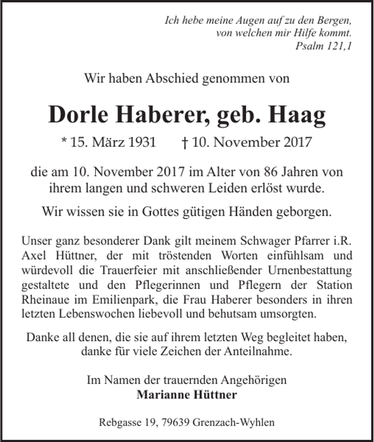 <p>IIch<br />c h hebe<br />h e b e meine<br />m ei n e Augen<br />A u g e n auf<br />a uf zu<br />z u den<br />d e n Bergen,<br />B er g e n,<br />von<br />v o n welchen<br />w el c h e n mir<br />mir Hilfe<br />Hilf e kkommt.<br />o m mt.<br />Ps<br />al m 1121,1<br />2 1, 1<br />Psalm</p><p>Wir<br />b e n AAbschied<br />bs c hi e d g egenommen<br />n o m m e n vvon<br />on<br />Wirh ahaben</p><p>DDorle<br />o rl e Haberer,<br />H a b e r e r, ggeb.<br />e b. Haag<br />Haa g<br />* 15.<br />1 5. März<br />M är z</p><p>1 0 . November<br />N o v e m b er<br />†† 10.</p><p>di<br />e aam<br />m 110.<br />0. November<br />N o v e m b er 22017<br />0 1 7 iim<br />m Alter<br />Alt er vvon<br />o n 88 JJahren<br />a hr e n vvon<br />on<br />die<br />iihrem<br />hr e m llangen<br />a n g e n und<br />u n d schweren<br />s c h w ere n Leiden<br />L ei d e n erl<br />öst wurde.<br />w ur d e.<br />erlöst<br />Wirwiss<br />wissen<br />Wir<br />e n sisie<br />e i ninGGottes<br />ott es g gütigen<br />üti g e n Händen<br />H ä n d e n ggeborgen.<br />e b or g e n.<br />UUnser<br />ns er gganz<br />a n z bbesonderer<br />es o n d er er DDank<br />a n k gilt<br />gilt meinem<br />m ei n e m Schwager<br />S c h w a g er Pfarrer<br />Pf arr er i.i.R.<br />R.<br />Axel<br />A x el HHüttner,<br />ütt n er, dder<br />er mit<br />mit tröstenden<br />tr öst e n d e n Worten<br />W ort e n einfühlsam<br />einf ü hls a m uund<br />nd<br />w ür d e v oll didie<br />e TrTrauerfeier<br />a u erf ei e r mit<br />mit anschließender<br />a ns c hli e ß e n d er Urnenbestattung<br />Urn e n b est att u n g<br />würdevoll<br />gestaltete<br />g est alt et e uund<br />n d dden<br />e n Pflegerinnen<br />Pfl e g eri n n e n und<br />u n d Pflegern<br />Pfl e g er n der<br />d er Station<br />St ati o n<br />Rheinaue<br />R h ei n a u e i im<br />m EEmilienpark,<br />mili e n p ar k , die<br />di e Frau<br />Fr a u Haberer<br />H a b er er besonders<br />b es o nd ers iin<br />n iihren<br />hr e n<br />l et zt e n Lebenswochen<br />L e b e ns w o c h e n li<br />eb e v oll uund<br />n d bbehutsam<br />e h uts a m uumsorgten.<br />ms or gt e n.<br />letzten<br />liebevoll<br />DDanke<br />a n k e all<br />allddenen,<br />e n e n, didie<br />e sisie<br />e aauf<br />uf iihrem<br />hr e m lletzten<br />et zt e n Weg<br />We g bbegleitet<br />e g l eit et haben,<br />h a b e n,<br />ddanke<br />a n k e ffür<br />ür vi<br />el e Zeichen<br />Z ei c h e n dder<br />er Anteilnahme.<br />A nt eil n a h m e.<br />viele<br />IImm Namen<br />N a m e n der<br />d er tr<br />trauernden<br />a u er n d e n Angehörigen<br />A n g e h öri g e n<br />Marianne<br />M a ri a n n e HHüttner<br />ütt n e r<br />RRebgasse<br />e b g ass e 119,<br />9, 77963 6 3 9 Grenzach-Wyhlen<br />Gr e n z a c h- W y hl e n</p>