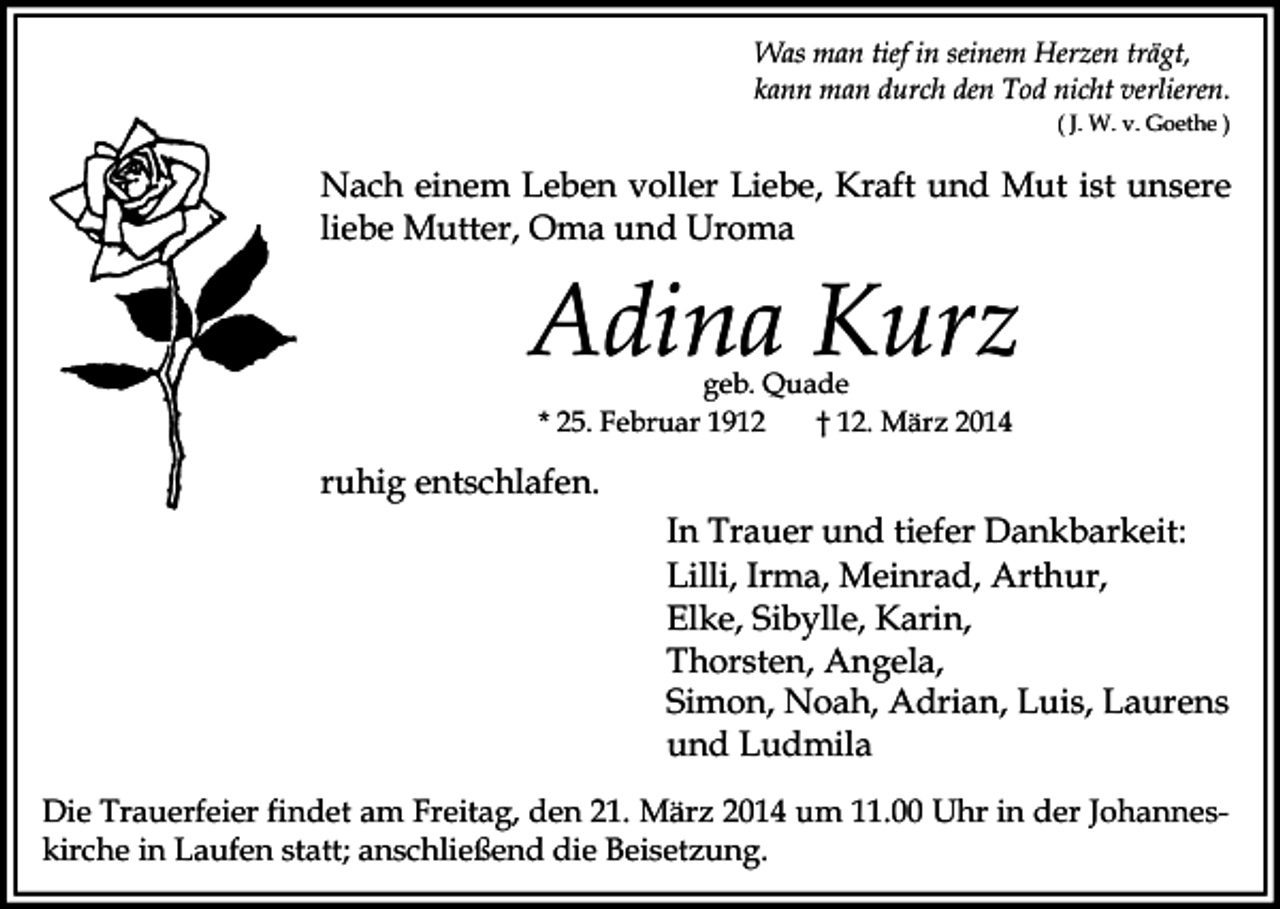 <p>Was man tief in seinem Herzen trägt,<br />kann man durch den Tod nicht verlieren.<br />( J. W. v. Goethe )</p><p>Nach einem Leben voller Liebe, Kraft und Mut ist unsere<br />liebe Mutter, Oma und Uroma</p><p>Adina Kurz<br />geb. Quade<br />* 25. Februar 1912<br />† 12. März 2014</p><p>ruhig entschlafen.<br />In Trauer und tiefer Dankbarkeit:<br />Lilli, Irma, Meinrad, Arthur,<br />Elke, Sibylle, Karin,<br />Thorsten, Angela,<br />Simon, Noah, Adrian, Luis, Laurens<br />und Ludmila<br />Die Trauerfeier findet am Freitag, den 21. März 2014 um 11.00 Uhr in der Johanneskirche in Laufen statt; anschließend die Beisetzung.</p>