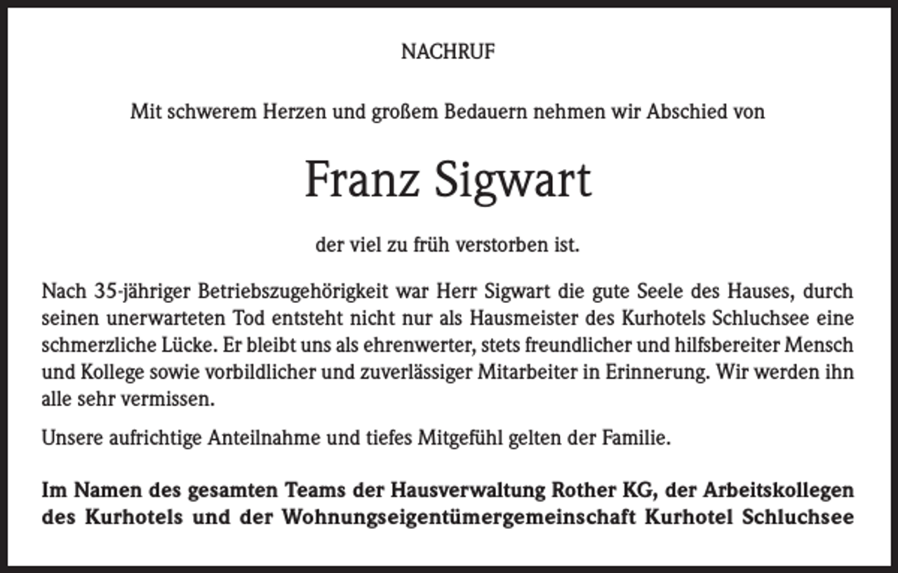<p>NACHRUF<br />Mit schwerem Herzen und großem Bedauern nehmen wir Abschied von</p><p>Franz Sigwart<br />der viel zu früh verstorben ist.<br />Nach 35-jähriger Betriebszugehörigkeit war Herr Sigwart die gute Seele des Hauses, durch<br />seinen unerwarteten Tod entsteht nicht nur als Hausmeister des Kurhotels Schluchsee eine<br />schmerzliche Lücke. Er bleibt uns als ehrenwerter, stets freundlicher und hilfsbereiter Mensch<br />und Kollege sowie vorbildlicher und zuverlässiger Mitarbeiter in Erinnerung. Wir werden ihn<br />alle sehr vermissen.<br />Unsere aufrichtige Anteilnahme und tiefes Mitgefühl gelten der Familie.<br />Im Namen des gesamten Teams der Hausverwaltung Rother KG, der Arbeitskollegen<br />des Kurhotels und der Wohnungseigentümergemeinschaft Kurhotel Schluchsee</p>